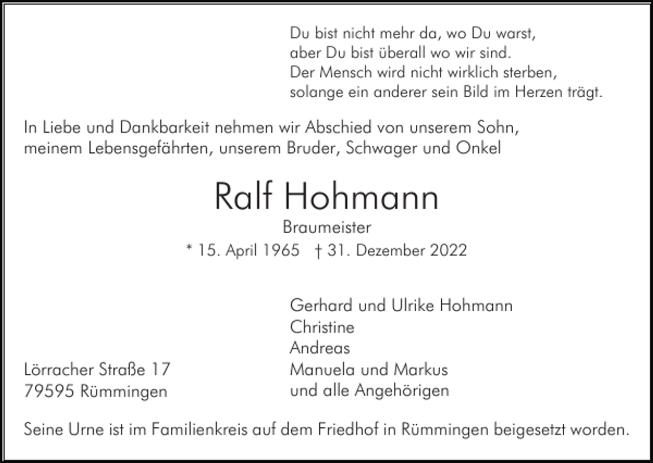 <p>Du bist nicht mehr da, wo Du warst,<br />aber Du bist überall wo wir sind.<br />Der Mensch wird nicht wirklich sterben,<br />solange ein anderer sein Bild im Herzen trägt.</p><p>In Liebe und Dankbarkeit nehmen wir Abschied von unserem Sohn,<br />meinem Lebensgefährten, unserem Bruder, Schwager und Onkel</p><p>Ralf Hohmann<br />Braumeister<br />* 15. April 1965 † 31. Dezember 2022</p><p>Lörracher Straße 19595 Rümmingen</p><p>Gerhard und Ulrike Hohmann<br />Christine<br />Andreas<br />Manuela und Markus<br />und alle Angehörigen</p><p>Seine Urne ist im Familienkreis auf dem Friedhof in Rümmingen beigesetzt worden.</p>