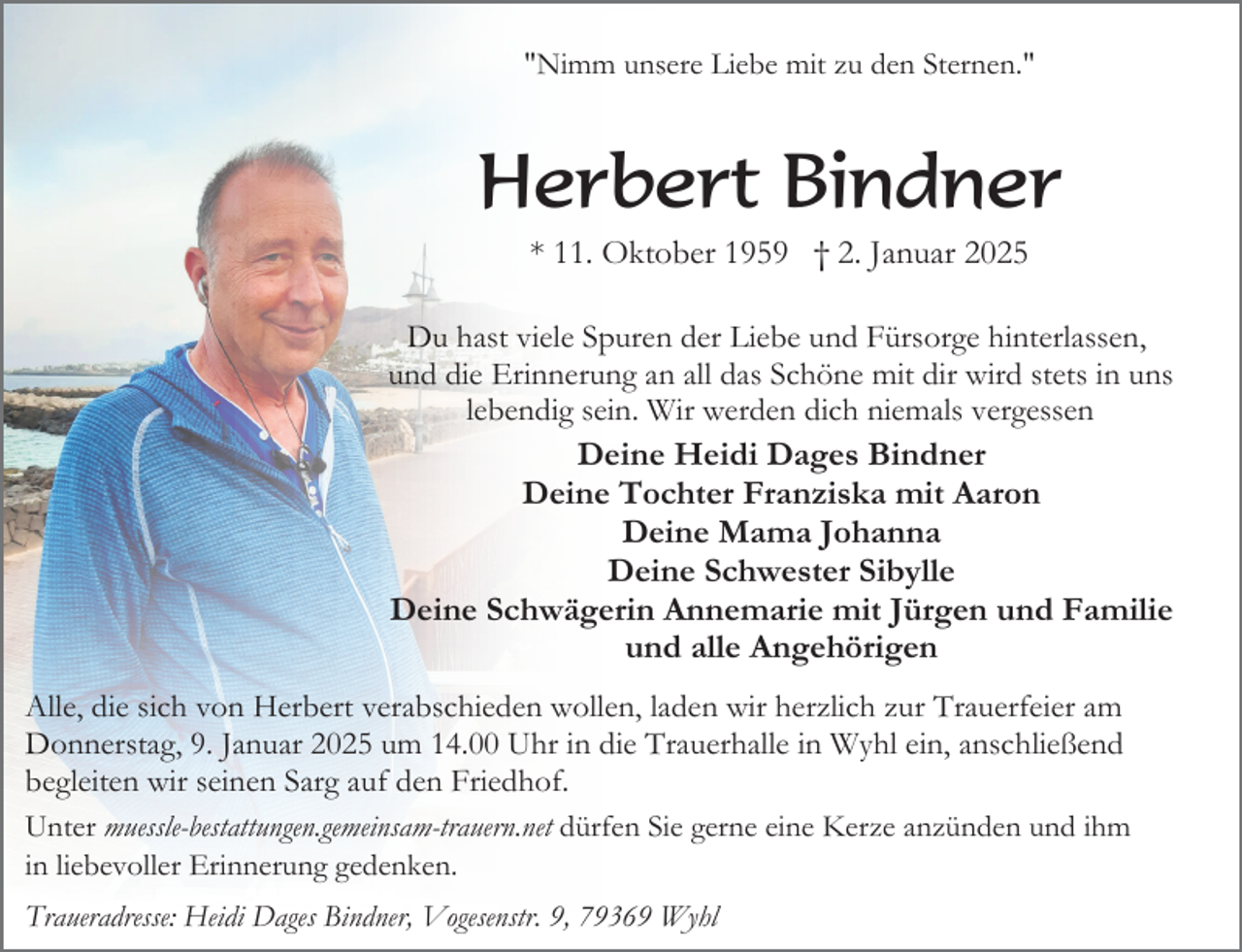 <p>"Nimm unsere Liebe mit zu den Sternen."</p><p>Herbert Bindner<br />* 11. Oktober 1959 † 2. Januar 2025<br />Du hast viele Spuren der Liebe und Fürsorge hinterlassen,<br />und die Erinnerung an all das Schöne mit dir wird stets in uns<br />lebendig sein. Wir werden dich niemals vergessen<br />Deine Heidi Dages Bindner<br />Deine Tochter Franziska mit Aaron<br />Deine Mama Johanna<br />Deine Schwester Sibylle<br />Deine Schwägerin Annemarie mit Jürgen und Familie<br />und alle Angehörigen<br />Alle, die sich von Herbert verabschieden wollen, laden wir herzlich zur Trauerfeier am<br />Donnerstag, 9. Januar 2025 um 14.00 Uhr in die Trauerhalle in Wyhl ein, anschließend<br />begleiten wir seinen Sarg auf den Friedhof.<br />Unter muessle-bestattungen.gemeinsam-trauern.net dürfen Sie gerne eine Kerze anzünden und ihm<br />in liebevoller Erinnerung gedenken.<br />Traueradresse: Heidi Dages Bindner, Vogesenstr. 9, 79369 Wyhl</p>