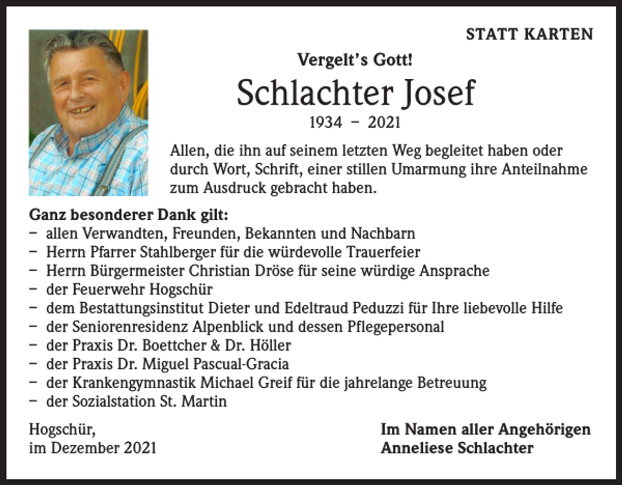 <p>STATT KARTEN</p><p>Vergelt’s Gott!</p><p>Schlachter Josef<br />1934 – 2021</p><p>Allen, die ihn auf seinem letzten Weg begleitet haben oder<br />durch Wort, Schrift, einer stillen Umarmung ihre Anteilnahme<br />zum Ausdruck gebracht haben.<br />Ganz besonderer Dank gilt:<br />– allen Verwandten, Freunden, Bekannten und Nachbarn<br />– Herrn Pfarrer Stahlberger für die würdevolle Trauerfeier<br />– Herrn Bürgermeister Christian Dröse für seine würdige Ansprache<br />– der Feuerwehr Hogschür<br />– dem Bestattungsinstitut Dieter und Edeltraud Peduzzi für Ihre liebevolle Hilfe<br />– der Seniorenresidenz Alpenblick und dessen Pflegepersonal<br />– der Praxis Dr. Boettcher &amp; Dr. Höller<br />– der Praxis Dr. Miguel Pascual-Gracia<br />– der Krankengymnastik Michael Greif für die jahrelange Betreuung<br />– der Sozialstation St. Martin<br />Hogschür,<br />im Dezember 2021</p><p>Im Namen aller Angehörigen<br />Anneliese Schlachter</p>