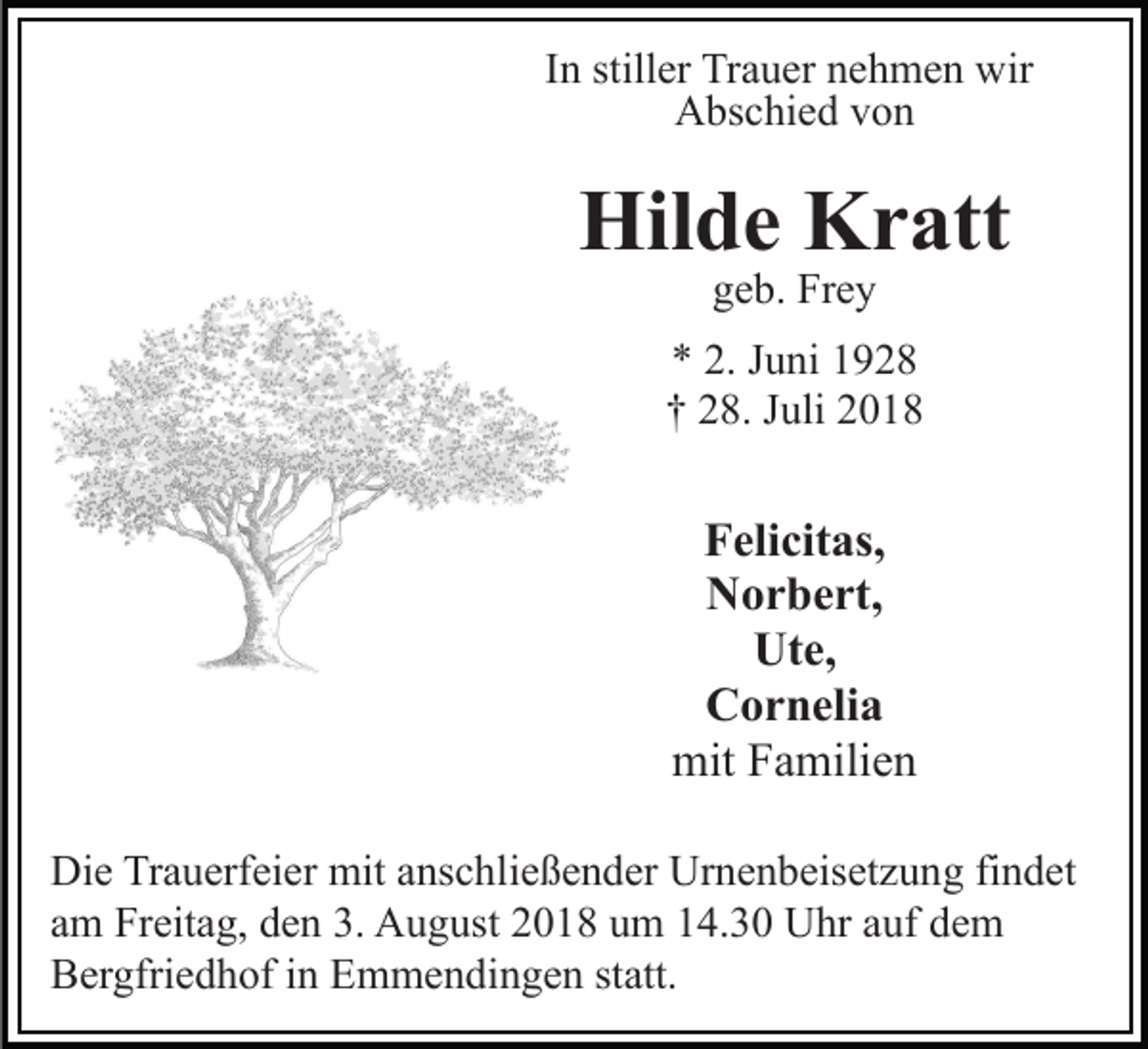 <p>In stiller Trauer nehmen wir<br />Abschied von</p><p>Hilde Kratt<br />geb. Frey</p><p>* 2. Juni 1928<br />† 28. Juli 2018</p><p>Felicitas,<br />Norbert,<br />Ute,<br />Cornelia<br />mit Familien<br />Die Trauerfeier mit anschließender Urnenbeisetzung findet<br />am Freitag, den 3. August 2018 um 14.30 Uhr auf dem<br />Bergfriedhof in Emmendingen statt.</p>