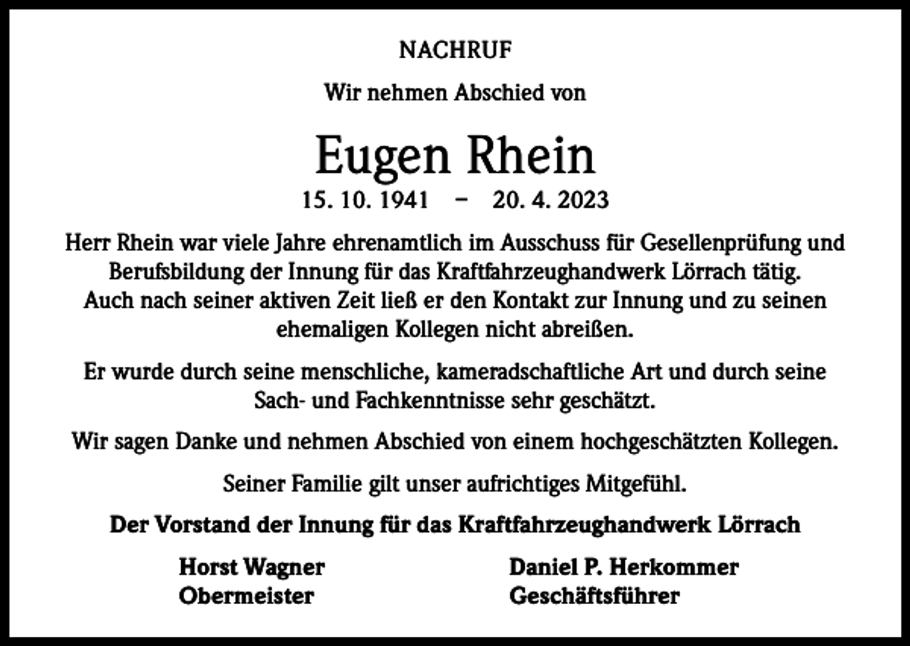 <p>NACHRUF<br />Wir nehmen Abschied von</p><p>Eugen Rhein</p><p>15. 10. 1941 – 20. 4. 2023<br />Herr Rhein war viele Jahre ehrenamtlich im Ausschuss für Gesellenprüfung und<br />Berufsbildung der Innung für das Kraftfahrzeughandwerk Lörrach tätig.<br />Auch nach seiner aktiven Zeit ließ er den Kontakt zur Innung und zu seinen<br />­ehemaligen Kollegen nicht abreißen.<br />Er wurde durch seine menschliche, kameradschaftliche Art und durch seine<br />Sach- und Fachkenntnisse sehr geschätzt.<br />Wir sagen Danke und nehmen Abschied von einem hochgeschätzten Kollegen.<br />Seiner Familie gilt unser aufrichtiges Mitgefühl.<br />Der Vorstand der Innung für das Kraftfahrzeughandwerk Lörrach</p><p>Horst Wagner<br />Obermeister</p><p>Daniel P. Herkommer<br />Geschäftsführer</p>