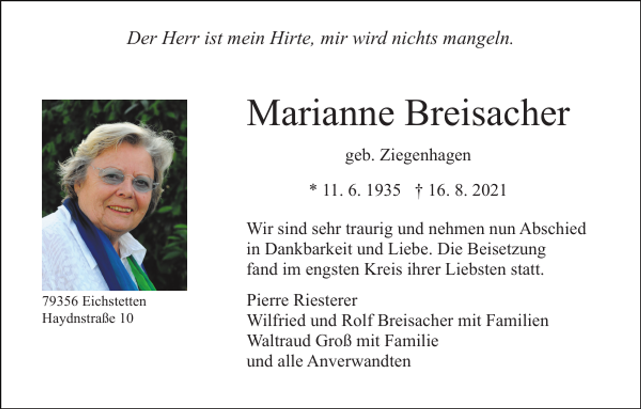 <p>Der Herr ist mein Hirte, mir wird nichts mangeln.</p><p>Marianne Breisacher<br />geb. Ziegenhagen<br />* 11. 6. 1935 † 16. 8. 2021<br />Wir sind sehr traurig und nehmen nun Abschied<br />in Dankbarkeit und Liebe. Die Beisetzung<br />fand im engsten Kreis ihrer Liebsten statt.<br />79356 Eichstetten<br />Haydnstraße 10</p><p>Pierre Riesterer<br />Wilfried und Rolf Breisacher mit Familien<br />Waltraud Groß mit Familie<br />und alle Anverwandten</p>