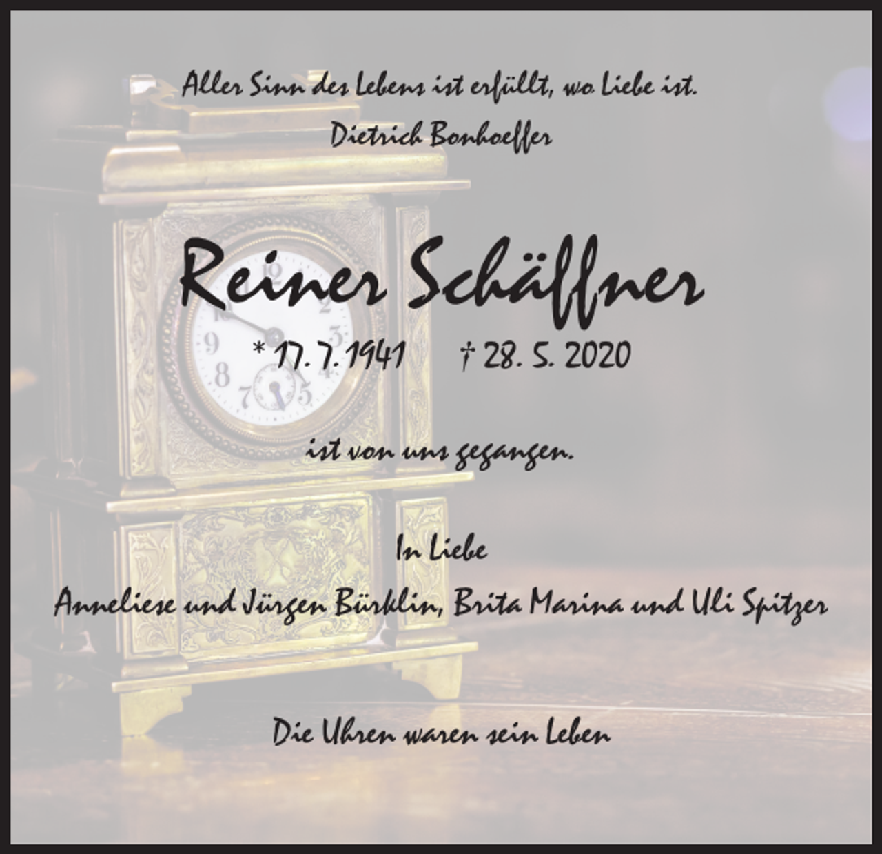 <p>Aller Sinn des Lebens ist erfüllt, wo Liebe ist.<br />Dietrich Bonhoeffer</p><p>Reiner Schäffner<br />* 17. 7. 1941</p><p>† 28. 5. 2020</p><p>ist von uns gegangen.<br />In Liebe<br />Anneliese und Jürgen Bürklin, Brita Marina und Uli Spitzer<br />Die Uhren waren sein Leben</p>