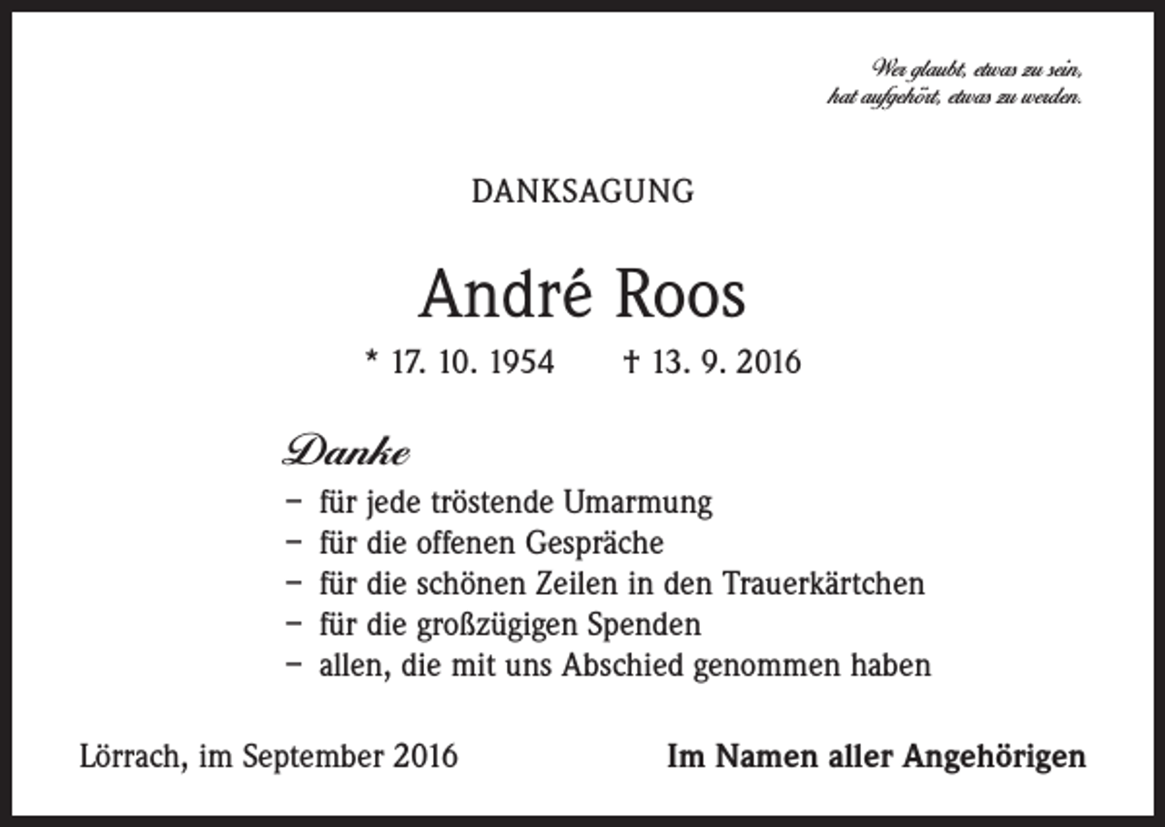 <p>Wer glaubt, etwas zu sein,<br />hat aufgehört, etwas zu werden.</p><p>Danksagung</p><p>André Roos<br />* 17. 10. 1954 † 13. 9. 2016</p><p>Danke<br />– für jede tröstende Umarmung<br />– für die offenen Gespräche<br />– für die schönen Zeilen in den Trauerkärtchen<br />– für die großzügigen Spenden<br />– allen, die mit uns Abschied genommen haben<br />Lörrach, im September 2016</p><p>Im Namen aller Angehörigen</p>