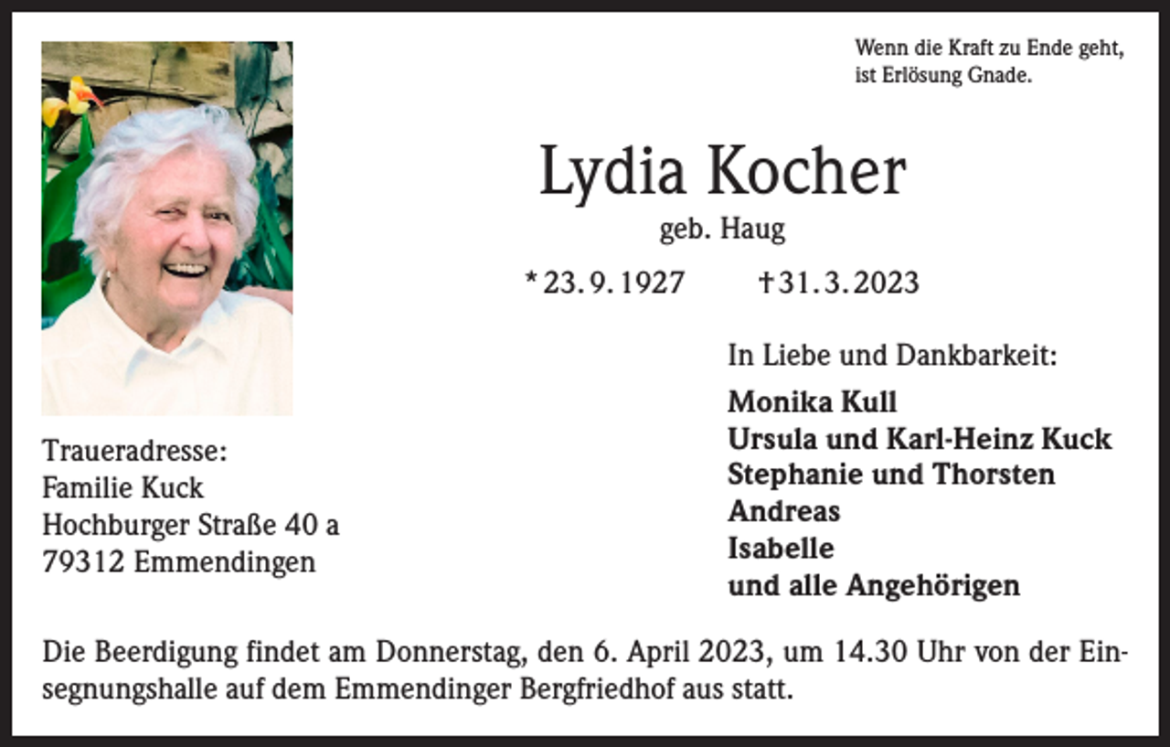 <p>Wenn die Kraft zu Ende geht,<br />ist Erlösung Gnade.</p><p>Lydia Kocher<br />geb. Haug</p><p>* 23. 9. 1927</p><p>Traueradresse:<br />Familie Kuck<br />Hochburger Straße 40 a<br />79312 Emmendingen</p><p>† 31. 3. 2023<br />In Liebe und Dankbarkeit:<br />Monika Kull<br />Ursula und Karl-Heinz Kuck<br />Stephanie und Thorsten<br />Andreas<br />Isabelle<br />und alle Angehörigen</p><p>Die Beerdigung findet am Donnerstag, den 6. April 2023, um 14.30 Uhr von der Einsegnungshalle auf dem Emmendinger Bergfriedhof aus statt.</p>