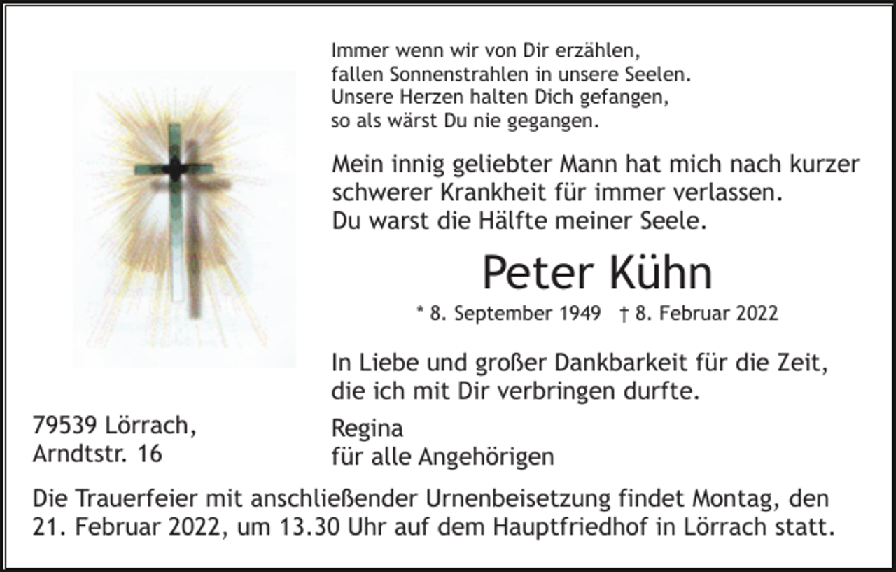 <p>Immer wenn wir von Dir erzählen,<br />fallen Sonnenstrahlen in unsere Seelen.<br />Unsere Herzen halten Dich gefangen,<br />so als wärst Du nie gegangen.</p><p>Mein innig geliebter Mann hat mich nach kurzer<br />schwerer Krankheit für immer verlassen.<br />Du warst die Hälfte meiner Seele.</p><p>Peter Kühn<br />* 8. September 1949 † 8. Februar 2022</p><p>In Liebe und großer Dankbarkeit für die Zeit,<br />die ich mit Dir verbringen durfte.<br />79539 Lörrach,<br />Arndtstr. 16</p><p>Regina<br />für alle Angehörigen</p><p>Die Trauerfeier mit anschließender Urnenbeisetzung findet Montag, den<br />21. Februar 2022, um 13.30 Uhr auf dem Hauptfriedhof in Lörrach statt.</p>