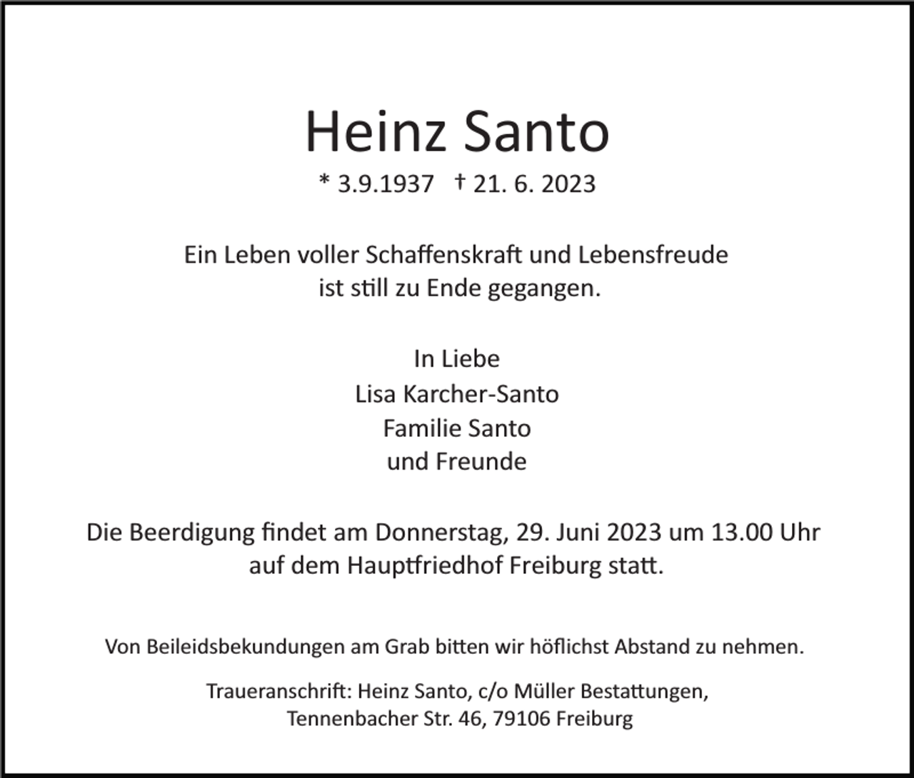 <p>Heinz Santo<br />* 3.9.1937 † 21. 6. 2023<br />Ein Leben voller Schaﬀenskraft und Lebensfreude<br />ist soll zu Ende gegangen.<br />In Liebe<br />Lisa Karcher­Santo<br />Familie Santo<br />und Freunde<br />Die Beerdigung ﬁndet am Donnerstag, 29. Juni 2023 um 13.00 Uhr<br />auf dem Hauptfriedhof Freiburg statt.<br />Von Beileidsbekundungen am Grab bitten wir höﬂichst Abstand zu nehmen.<br />Traueranschrift: Heinz Santo, c/o Müller Bestattungen,<br />Tennenbacher Str. 46, 79106 Freiburg</p>