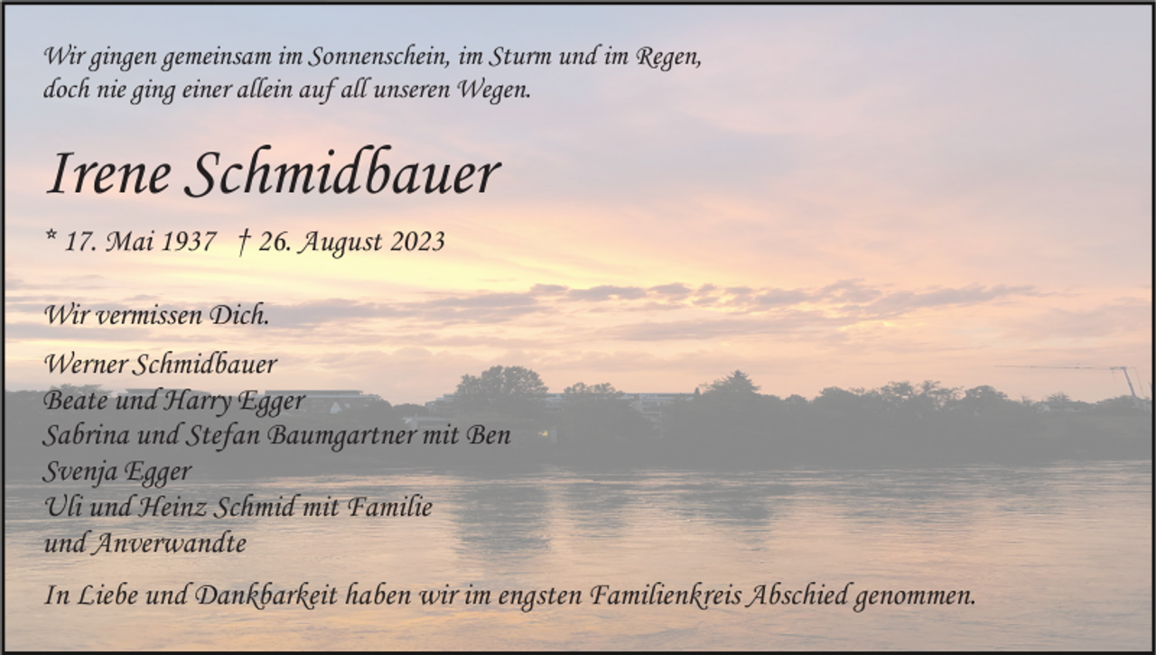 <p>Wir gingen gemeinsam im Sonnenschein, im Sturm und im Regen,<br />doch nie ging einer allein auf all unseren Wegen.</p><p>Irene Schmidbauer<br />* 17. Mai 1937 † 26. August 2023<br />Wir vermissen Dich.<br />Werner Schmidbauer<br />Beate und Harry Egger<br />Sabrina und Stefan Baumgartner mit Ben<br />Svenja Egger<br />Uli und Heinz Schmid mit Familie<br />und Anverwandte<br />In Liebe und Dankbarkeit haben wir im engsten Familienkreis Abschied genommen.</p>