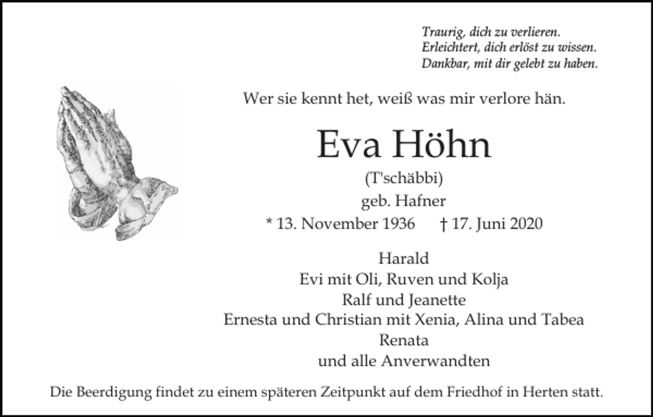 <p>Traurig, dich zu verlieren.<br />Erleichtert, dich erlöst zu wissen.<br />Dankbar, mit dir gelebt zu haben.</p><p>Wer sie kennt het, weiß was mir verlore hän.</p><p>Eva Höhn</p><p>(T'schäbbi)<br />geb. Hafner<br />* 13. November 1936<br />† 17. Juni 2020<br />Harald<br />Evi mit Oli, Ruven und Kolja<br />Ralf und Jeanette<br />Ernesta und Christian mit Xenia, Alina und Tabea<br />Renata<br />und alle Anverwandten<br />Die Beerdigung findet zu einem späteren Zeitpunkt auf dem Friedhof in Herten statt.</p>