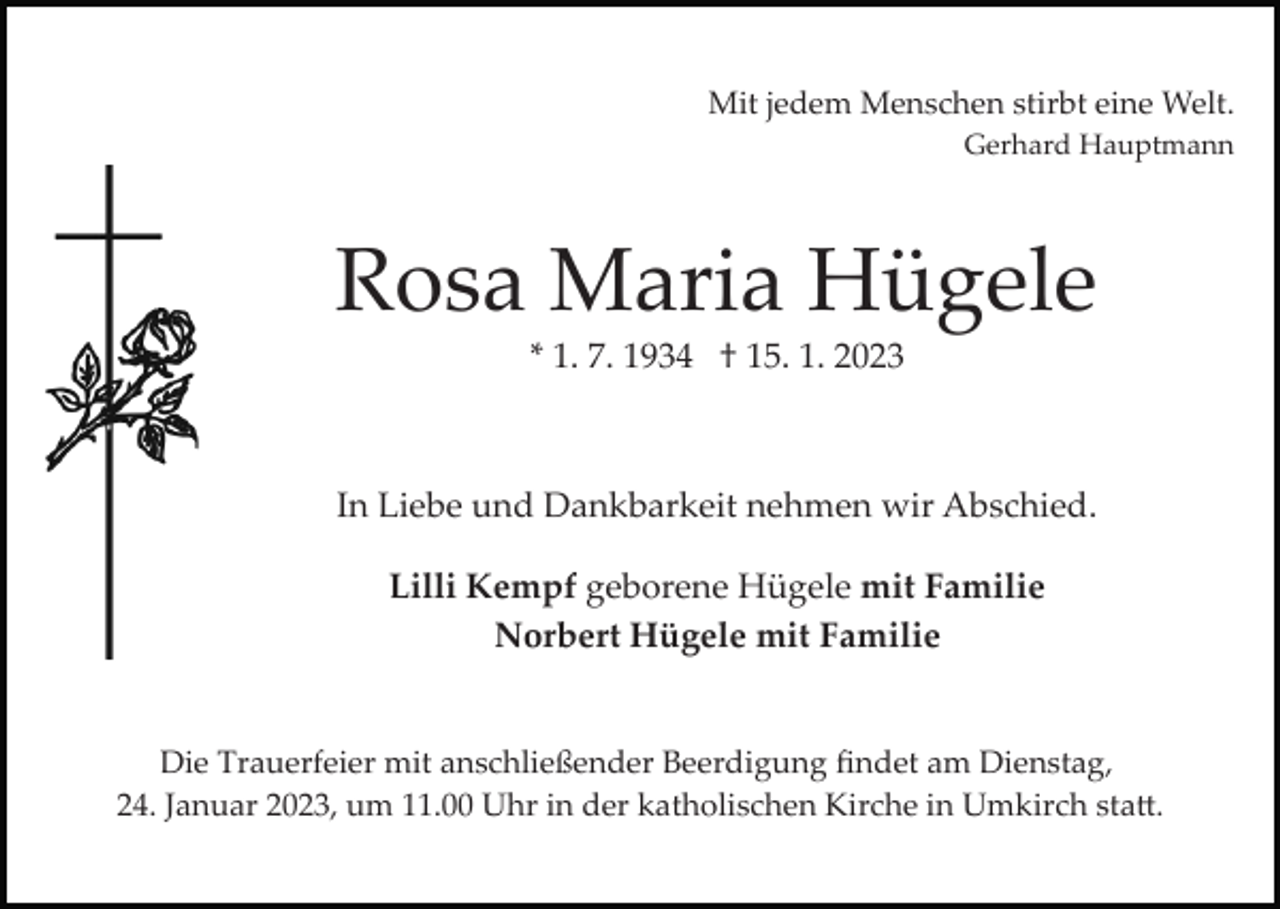 <p>Mit jedem Menschen stirbt eine Welt.<br />Gerhard Hauptmann</p><p>Rosa Maria Hügele<br />* 1. 7. 1934 † 15. 1. 2023</p><p>In Liebe und Dankbarkeit nehmen wir Abschied.<br />Lilli Kempf geborene Hügele mit Familie<br />Norbert Hügele mit Familie</p><p>Die Trauerfeier mit anschließender Beerdigung ﬁndet am Dienstag,<br />24. Januar 2023, um 11.00 Uhr in der katholischen Kirche in Umkirch sta�.</p>