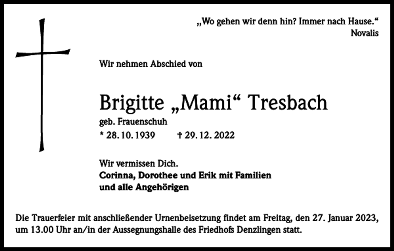 <p>,,Wo gehen wir denn hin? Immer nach Hause.“<br />Novalis<br />Wir nehmen Abschied von</p><p>Brigitte „Mami“ Tresbach<br />geb. Frauenschuh<br />* 28. 10. 1939</p><p>† 29. 12. 2022</p><p>Wir vermissen Dich.<br />Corinna, Dorothee und Erik mit Familien<br />und alle Angehörigen<br />Die Trauerfeier mit anschließender Urnenbeisetzung findet am Freitag, den 27. Januar 2023,<br />um 13.00 Uhr an/in der Aussegnungshalle des Friedhofs Denzlingen statt.</p>
