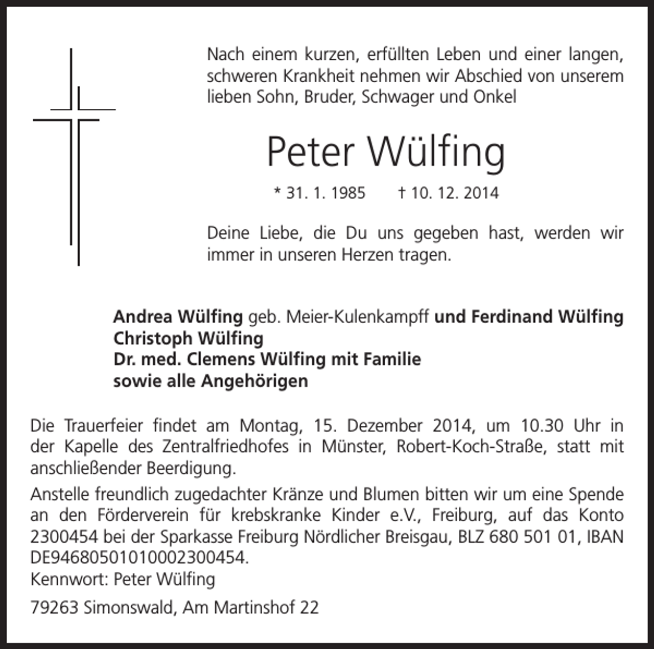 <p>ach einem kurzen, erfüllten Leben und einer langen,<br />N<br />schweren Krankheit nehmen wir Abschied von unserem<br />lieben Sohn, Bruder, Schwager und Onkel</p><p>Peter Wülfing<br />* 31. 1. 1985 † 10. 12. 2014</p><p>Deine Liebe, die Du uns gegeben hast, werden wir<br />immer in unseren Herzen tragen.</p><p>Andrea Wülfing geb. Meier-Kulenkampff und Ferdinand Wülfing</p><p>Christoph Wülfing<br />Dr. med. Clemens Wülfing mit Familie<br />sowie alle Angehörigen</p><p>Die Trauerfeier findet am Montag, 15. Dezember 2014, um 10.30 Uhr in<br />der Kapelle des Zentralfriedhofes in Münster, Robert-Koch-Straße, statt mit<br />anschließender Beerdigung.<br />Anstelle freundlich zugedachter Kränze und Blumen bitten wir um eine Spende<br />an den Förderverein für krebskranke Kinder e.V., Freiburg, auf das Konto<br />2300454 bei der Sparkasse Freiburg Nördlicher Breisgau, BLZ 680 5, IBAN<br />DE94680501010002300454.<br />Kennwort: Peter Wülfing<br />79263 Simonswald, Am Martinshof 22</p>