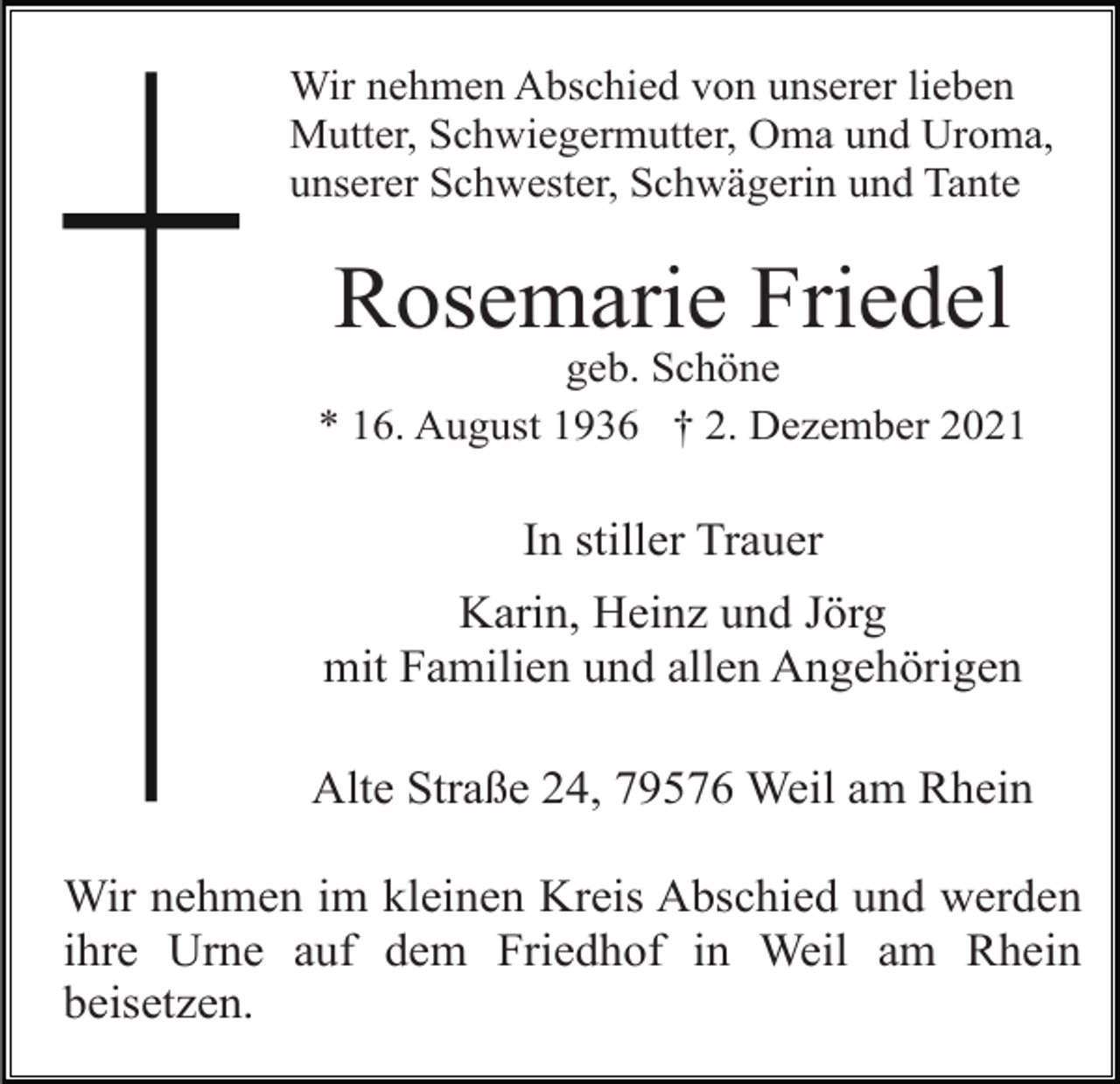 <p>Wir nehmen Abschied von unserer lieben<br />Mutter, Schwiegermutter, Oma und Uroma,<br />unserer Schwester, Schwägerin und Tante</p><p>Rosemarie Friedel<br />geb. Schöne<br />* 16. August 1936 † 2. Dezember 2021</p><p>In stiller Trauer<br />Karin, Heinz und Jörg<br />mit Familien und allen Angehörigen<br />Alte Straße 24, 79576 Weil am Rhein<br />Wir nehmen im kleinen Kreis Abschied und werden<br />ihre Urne auf dem Friedhof in Weil am Rhein<br />beisetzen.</p>