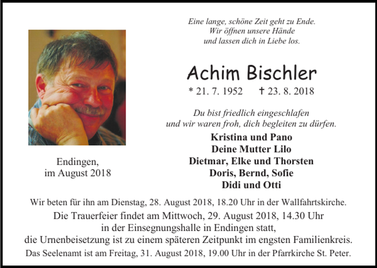 <p>Eine lange, schöne Zeit geht zu Ende.<br />Wir öffnen unsere Hände<br />und lassen dich in Liebe los.</p><p>Achim Bischler<br />* 21. 7. 1952</p><p> 23. 8. 2018</p><p>Du bist friedlich eingeschlafen<br />und wir waren froh, dich begleiten zu dürfen.</p><p>Endingen,<br />im August 2018</p><p>Kristina und Pano<br />Deine Mutter Lilo<br />Dietmar, Elke und Thorsten<br />Doris, Bernd, Sofie<br />Didi und Otti</p><p>Wir beten für ihn am Dienstag, 28. August 2018, 18.20 Uhr in der Wallfahrtskirche.</p><p>Die Trauerfeier findet am Mittwoch, 29. August 2018, 14.30 Uhr<br />in der Einsegnungshalle in Endingen statt,<br />die Urnenbeisetzung ist zu einem späteren Zeitpunkt im engsten Familienkreis.<br />Das Seelenamt ist am Freitag, 31. August 2018, 19.00 Uhr in der Pfarrkirche St. Peter.</p>
