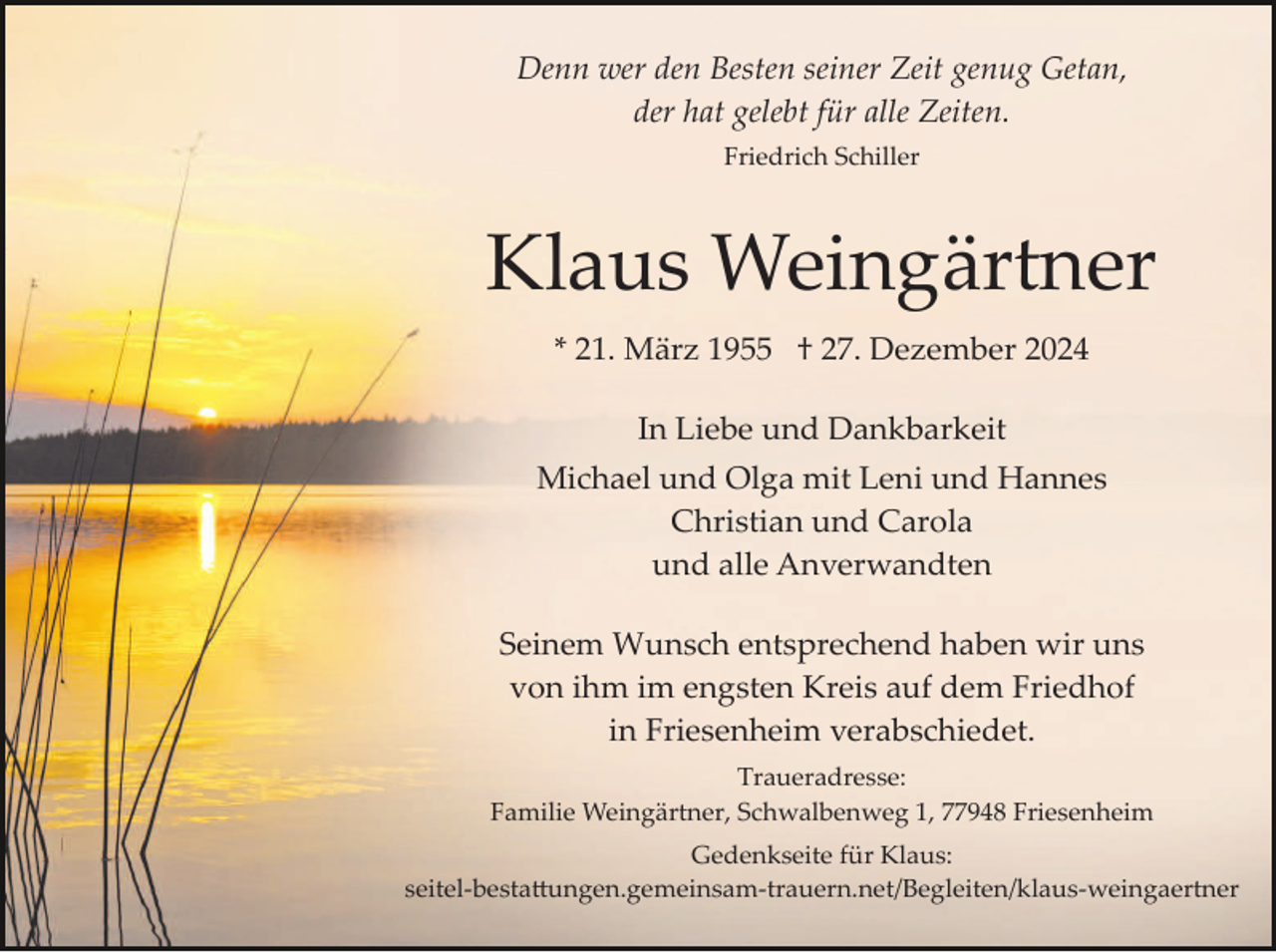 <p>Denn wer den Besten seiner Zeit genug Getan,<br />der hat gelebt für alle Zeiten.<br />Friedrich Schiller</p><p>Klaus Weingärtner<br />* 21. März 1955 † 27. Dezember 2024<br />In Liebe und Dankbarkeit<br />Michael und Olga mit Leni und Hannes<br />Christian und Carola<br />und alle Anverwandten<br />Seinem Wunsch entsprechend haben wir uns<br />von ihm im engsten Kreis auf dem Friedhof<br />in Friesenheim verabschiedet.<br />Traueradresse:<br />Familie Weingärtner, Schwalbenweg 1, 77948 Friesenheim<br />Gedenkseite für Klaus:<br />seitel­besta�ungen.gemeinsam­trauern.net/Begleiten/klaus­​we​ingaertner</p>