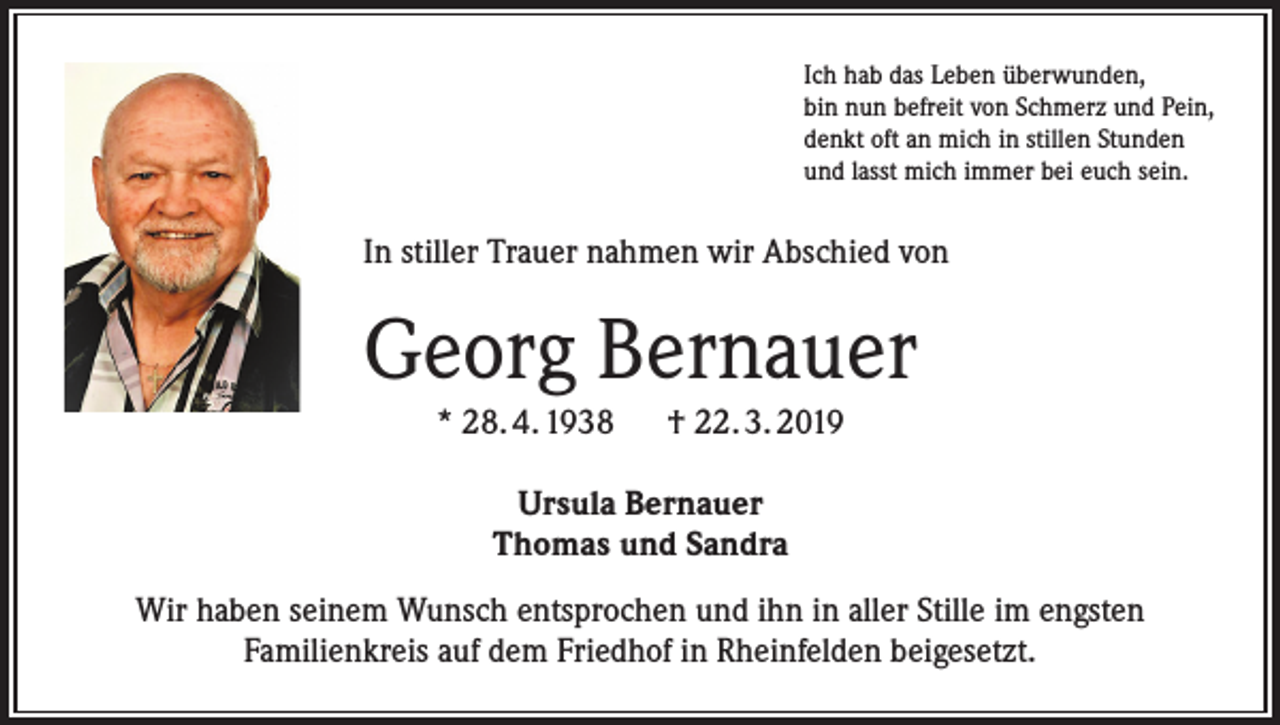 <p>Ich hab das Leben überwunden,<br />bin nun befreit von Schmerz und Pein,<br />denkt oft an mich in stillen Stunden<br />und lasst mich immer bei euch sein.</p><p>In stiller Trauer nahmen wir Abschied von</p><p>Georg Bernauer<br />* 28. 4. 1938 † 22. 3. 2019<br />Ursula Bernauer<br />Thomas und Sandra<br />Wir haben seinem Wunsch entsprochen und ihn in aller Stille im engsten<br />Familienkreis auf dem Friedhof in Rheinfelden beigesetzt.</p>