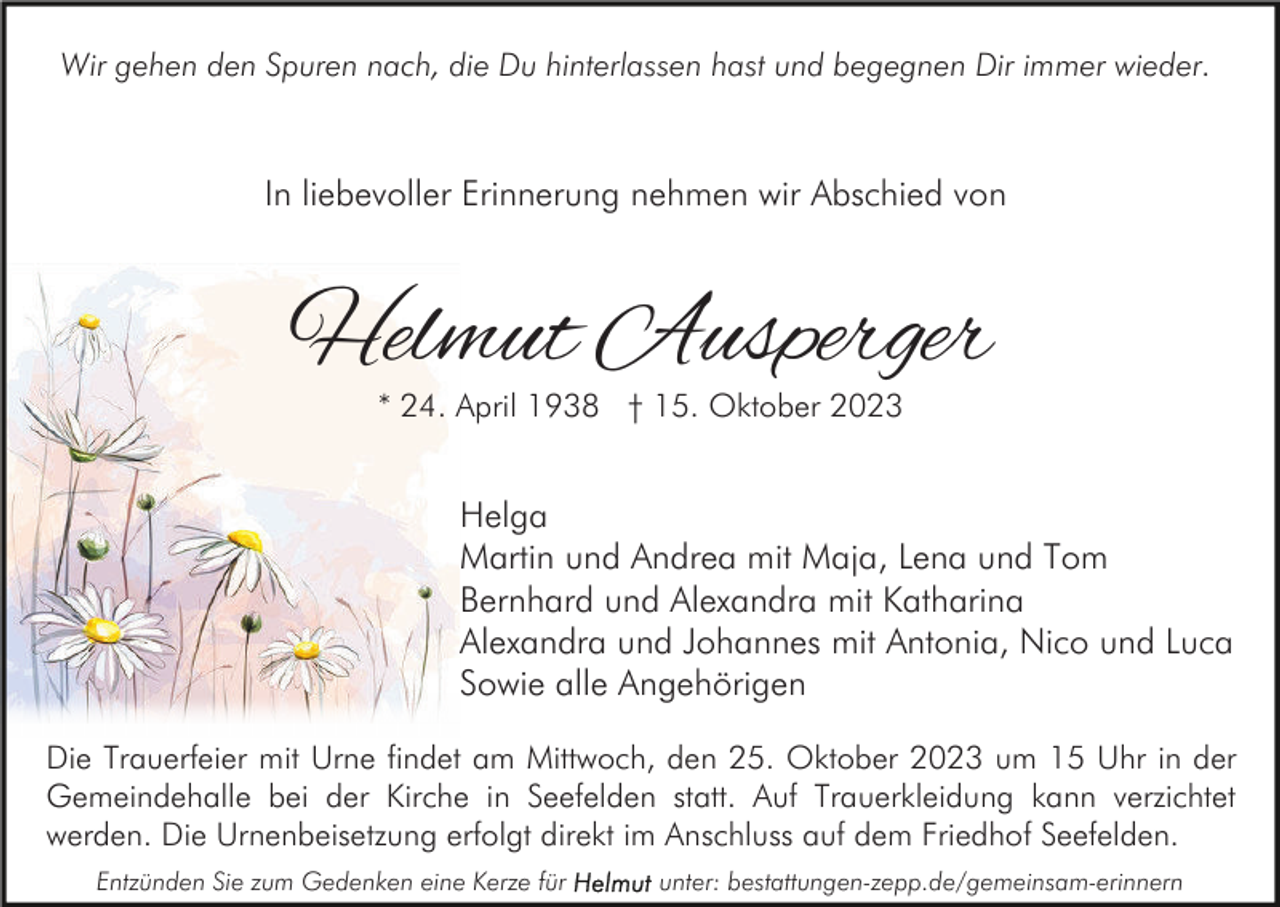 <p>Wir gehen den Spuren nach, die Du hinterlassen hast und begegnen Dir immer wieder.</p><p>In liebevoller Erinnerung nehmen wir Abschied von</p><p>Helmut Ausperger<br />* 24. April 1938 † 15. Oktober 2023</p><p>Helga<br />Martin und Andrea mit Maja, Lena und Tom<br />Bernhard und Alexandra mit Katharina<br />Alexandra und Johannes mit Antonia, Nico und Luca<br />Sowie alle Angehörigen<br />Die Trauerfeier mit Urne findet am Mittwoch, den 25. Oktober 2023 um 15 Uhr in der<br />Gemeindehalle bei der Kirche in Seefelden statt. Auf Trauerkleidung kann verzichtet<br />werden. Die Urnenbeisetzung erfolgt direkt im Anschluss auf dem Friedhof Seefelden.<br />Entzünden Sie zum Gedenken eine Kerze für</p><p>unter: bestattungen-zepp.de/gemeinsam-erinnern</p>
