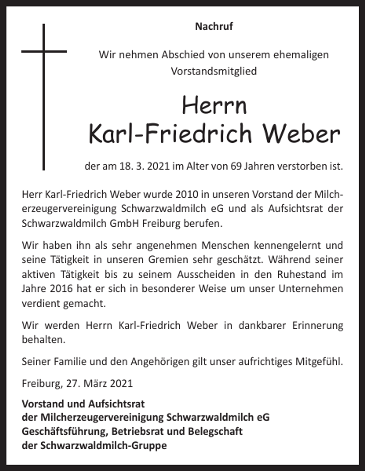 <p>Nachruf<br />Wir nehmen Abschied von unserem ehemaligen<br />Vorstandsmitglied</p><p>Herrn</p><p>Karl-Friedrich Weber<br />der am 18. 3. 2021 im Alter von 69 Jahren verstorben ist.<br />Herr Karl-Friedrich Weber wurde 2010 in unseren Vorstand der Milcherzeugervereinigung Schwarzwaldmilch eG und als Aufsichtsrat der<br />Schwarzwaldmilch GmbH Freiburg berufen.<br />Wir haben ihn als sehr angenehmen Menschen kennengelernt und<br />seine Tätigkeit in unseren Gremien sehr geschätzt. Während seiner<br />aktiven Tätigkeit bis zu seinem Ausscheiden in den Ruhestand im<br />­Jahre 2016 hat er sich in besonderer Weise um unser Unternehmen<br />verdient gemacht.<br />Wir werden Herrn Karl-Friedrich Weber in dankbarer Erinnerung<br />behalten.<br />Seiner Familie und den Angehörigen gilt unser aufrichtiges Mitgefühl.<br />Freiburg, 27. März 2021<br />Vorstand und Aufsichtsrat<br />der Milcherzeugervereinigung Schwarzwaldmilch eG<br />Geschäftsführung, Betriebsrat und Belegschaft<br />der Schwarzwaldmilch-Gruppe</p>