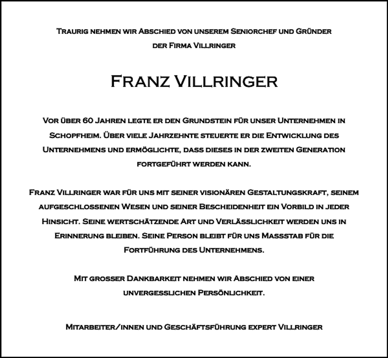 <p>Traurig nehmen wir Abschied von unserem Seniorchef und Gründer<br />der Firma Villringer</p><p>FRANZ VILLRINGER<br />Vor über 60 Jahren legte er den Grundstein für unser Unternehmen in<br />­Schopfheim. Über viele Jahrzehnte steuerte er die Entwicklung des<br />­Unternehmens und ­ermöglichte, dass dieses in der zweiten Generation<br />fortgeführt werden kann.</p><p>Franz Villringer war für uns mit seiner visionären Gestaltungskraft, seinem<br />­aufgeschlossenen Wesen und seiner Bescheidenheit ein Vorbild in jeder<br />Hinsicht. Seine wertschätzende Art und Verlässlichkeit werden uns in<br />Erinnerung bleiben. Seine Person bleibt für uns Maßstab für die<br />­Fortführung des Unternehmens.</p><p>Mit großer Dankbarkeit nehmen wir Abschied von einer<br />unvergesslichen ­Persönlichkeit.</p><p>Mitarbeiter/innen und Geschäftsführung expert Villringer</p>
