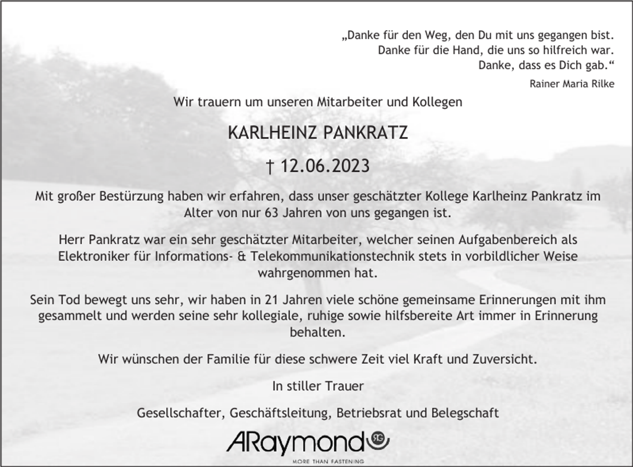 <p>„Danke für den Weg, den Du mit uns gegangen bist.<br />Danke für die Hand, die uns so hilfreich war.<br />Danke, dass es Dich gab.“<br />Rainer Maria Rilke</p><p>Wir trauern um unseren Mitarbeiter und Kollegen</p><p>KARLHEINZ PANKRATZ<br />† 12.06.2023<br />Mit großer Bestürzung haben wir erfahren, dass unser geschätzter Kollege Karlheinz Pankratz im<br />Alter von nur 63 Jahren von uns gegangen ist.<br />Herr Pankratz war ein sehr geschätzter Mitarbeiter, welcher seinen Aufgabenbereich als<br />Elektroniker für Informations- &amp; Telekommunikationstechnik stets in vorbildlicher Weise<br />wahrgenommen hat.<br />Sein Tod bewegt uns sehr, wir haben in 21 Jahren viele schöne gemeinsame Erinnerungen mit ihm<br />gesammelt und werden seine sehr kollegiale, ruhige sowie hilfsbereite Art immer in Erinnerung<br />behalten.<br />Wir wünschen der Familie für diese schwere Zeit viel Kraft und Zuversicht.<br />In stiller Trauer<br />Gesellschafter, Geschäftsleitung, Betriebsrat und Belegschaft</p>