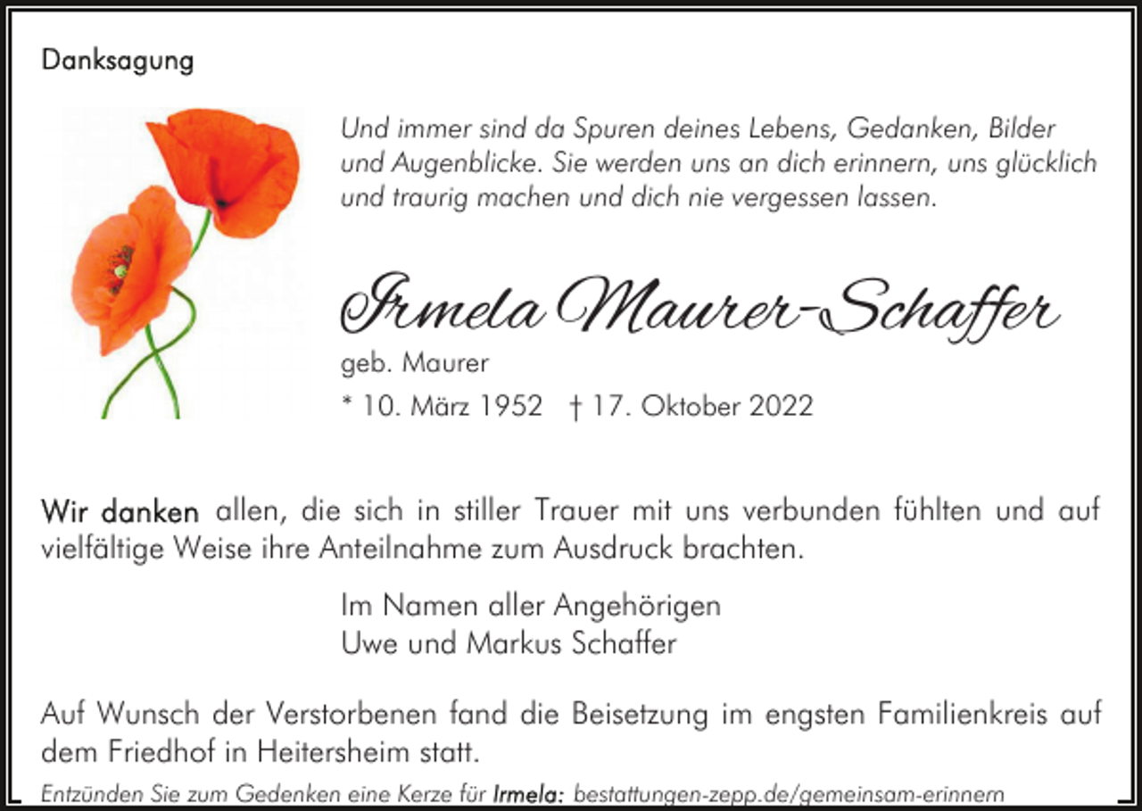 <p>Und immer sind da Spuren deines Lebens, Gedanken, Bilder<br />und Augenblicke. Sie werden uns an dich erinnern, uns glücklich<br />und traurig machen und dich nie vergessen lassen.</p><p>Irmela Maurer-Schaffer<br />geb. Maurer</p><p>* 10. März 1952 † 17. Oktober 2022</p><p>allen, die sich in stiller Trauer mit uns verbunden fühlten und auf<br />vielfältige Weise ihre Anteilnahme zum Ausdruck brachten.<br />Im Namen aller Angehörigen<br />Uwe und Markus Schaffer<br />Auf Wunsch der Verstorbenen fand die Beisetzung im engsten Familienkreis auf<br />dem Friedhof in Heitersheim statt.<br />Entzünden Sie zum Gedenken eine Kerze für</p><p>bestattungen-zepp.de/gemeinsam-erinnern</p>