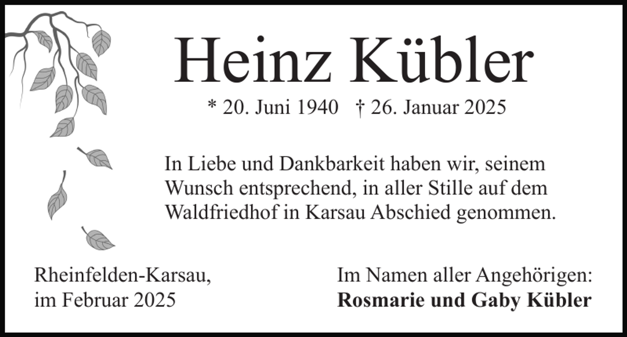 <p>Heinz Kübler<br />* 20. Juni 1940 † 26. Januar 2025</p><p>In Liebe und Dankbarkeit haben wir, seinem<br />Wunsch entsprechend, in aller Stille auf dem<br />Waldfriedhof in Karsau Abschied genommen.<br />Rheinfelden-Karsau,<br />im Februar 2025</p><p>Im Namen aller Angehörigen:<br />Rosmarie und Gaby Kübler</p>