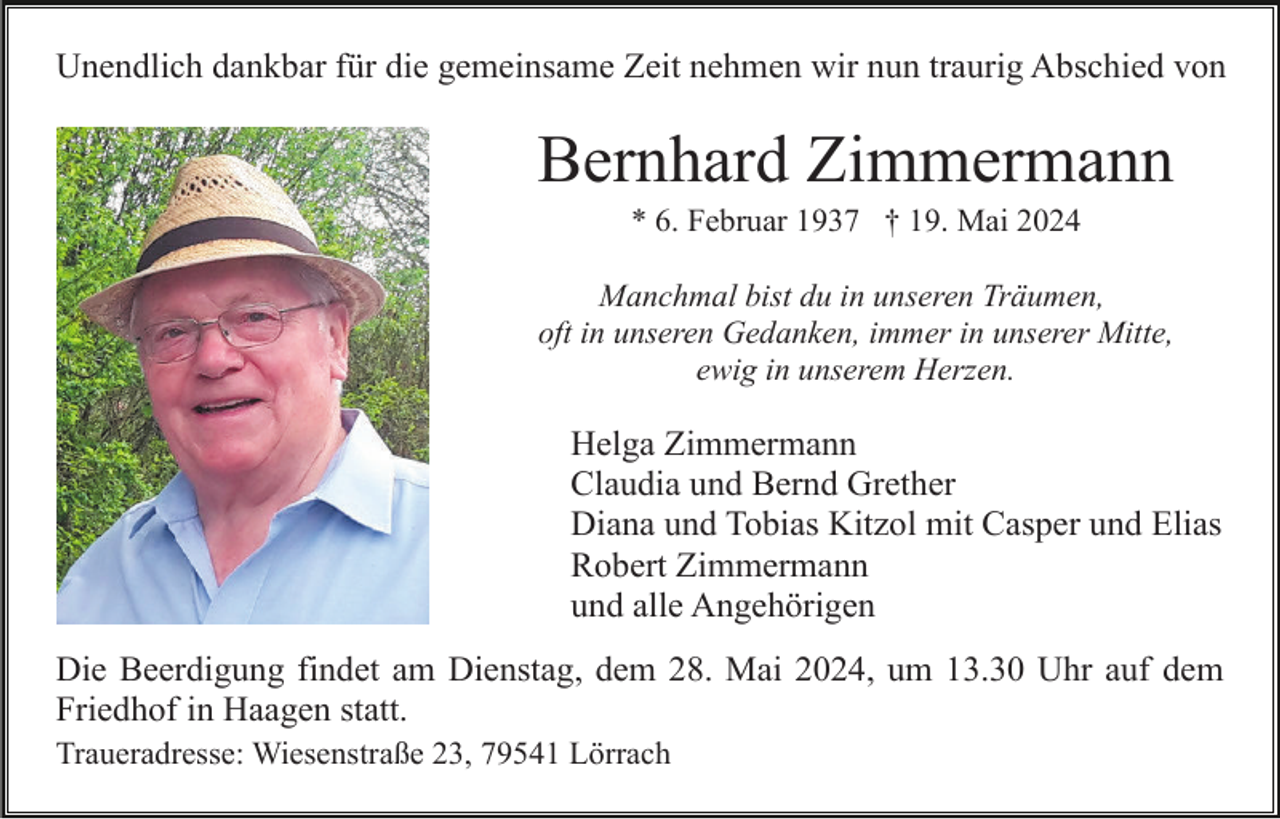 <p>Unendlich dankbar für die gemeinsame Zeit nehmen wir nun traurig Abschied von</p><p>Bernhard Zimmermann<br />* 6. Februar 1937 † 19. Mai 2024<br />Manchmal bist du in unseren Träumen,<br />oft in unseren Gedanken, immer in unserer Mitte,<br />ewig in unserem Herzen.</p><p>Helga Zimmermann<br />Claudia und Bernd Grether<br />Diana und Tobias Kitzol mit Casper und Elias<br />Robert Zimmermann<br />und alle Angehörigen<br />Die Beerdigung findet am Dienstag, dem 28. Mai 2024, um 13.30 Uhr auf dem<br />Friedhof in Haagen statt.<br />Traueradresse: Wiesenstraße 23, 79541 Lörrach</p>