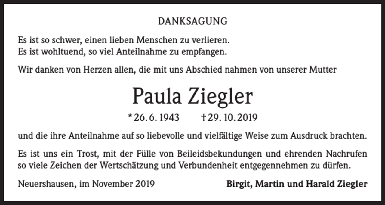<p>DANKSAGUNG<br />Es ist so schwer, einen lieben Menschen zu verlieren.<br />Es ist wohltuend, so viel Anteilnahme zu empfangen.<br />Wir danken von Herzen allen, die mit uns Abschied nahmen von unserer Mutter</p><p>Paula Ziegler<br />* 26. 6. 1943 † 29. 10. 2019<br />und die ihre Anteilnahme auf so liebevolle und vielfältige Weise zum Ausdruck brachten.<br />Es ist uns ein Trost, mit der Fülle von Beileidsbekundungen und ehrenden Nachrufen<br />so viele Zeichen der Wertschätzung und Verbundenheit entgegennehmen zu dürfen.<br />Neuershausen, im November 2019</p><p>Birgit, Martin und Harald Ziegler</p>