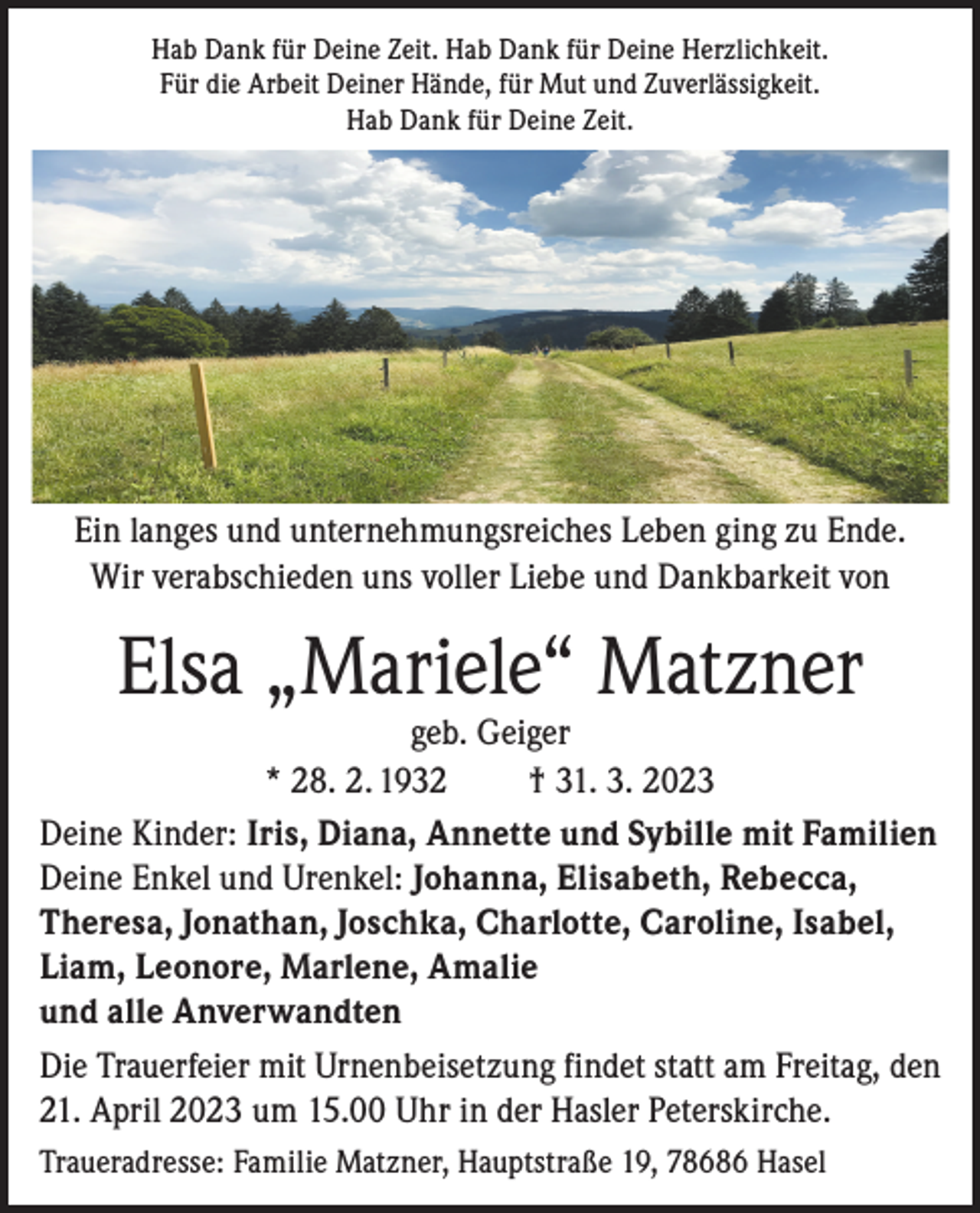 <p>Hab Dank für Deine Zeit. Hab Dank für Deine Herzlichkeit.<br />Für die Arbeit Deiner Hände, für Mut und Zuverlässigkeit.<br />Hab Dank für Deine Zeit.</p><p>Ein langes und unternehmungsreiches Leben ging zu Ende.<br />Wir verabschieden uns voller Liebe und Dankbarkeit von</p><p>Elsa „Mariele“ Matzner</p><p>geb. Geiger<br />* 28. 2. 1932<br />† 31. 3. 2023<br />Deine Kinder: Iris, Diana, Annette und Sybille mit Familien<br />Deine Enkel und Urenkel: Johanna, Elisabeth, Rebecca,<br />Theresa, Jonathan, Joschka, Charlotte, Caroline, Isabel,<br />Liam, Leonore, Marlene, Amalie<br />und alle Anverwandten<br />Die Trauerfeier mit Urnenbeisetzung findet statt am Freitag, den<br />21. April 2023 um 15.00 Uhr in der Hasler Peterskirche.<br />Traueradresse: Familie Matzner, Hauptstraße 19, 78686 Hasel</p>