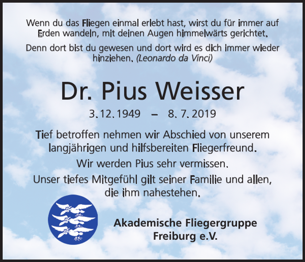 <p>Wenn du das Fliegen einmal erlebt hast, wirst du für immer auf<br />Erden wandeln, mit deinen Augen himmelwärts gerichtet.<br />Denn dort bist du gewesen und dort wird es dich immer wieder<br />hinziehen. (Leonardo da Vinci)</p><p>Dr. Pius Weisser<br />3. 12. 1949 – 8. 7. 2019<br />Tief betroffen nehmen wir Abschied von unserem<br />langjährigen und hilfsbereiten Fliegerfreund.<br />Wir werden Pius sehr vermissen.<br />Unser tiefes Mitgefühl gilt seiner Familie und allen,<br />die ihm nahestehen.<br />Akademische Fliegergruppe<br />Freiburg e.V.</p>