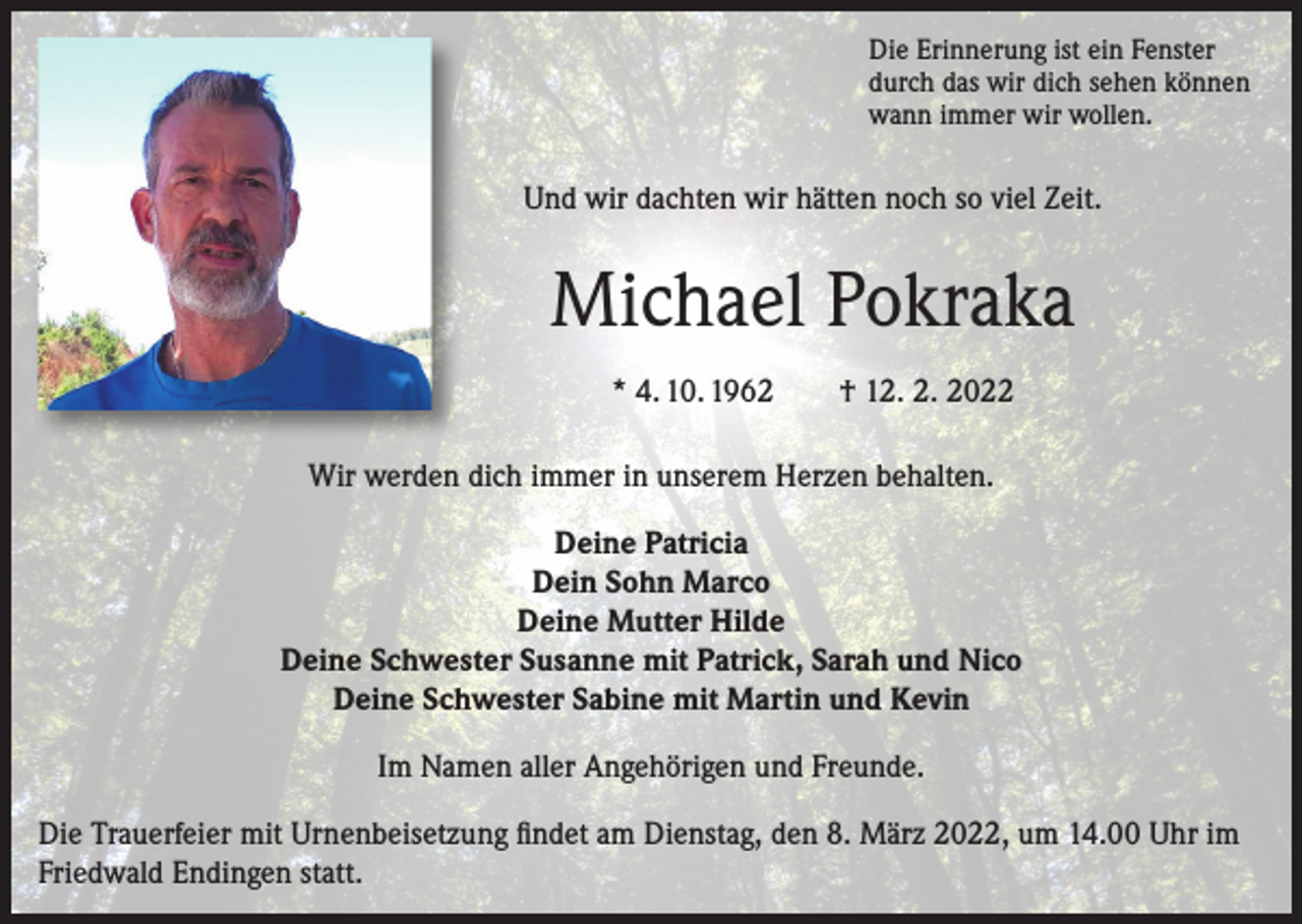 <p>Die Erinnerung ist ein Fenster<br />durch das wir dich sehen können<br />wann immer wir wollen.</p><p>Und wir dachten wir hätten noch so viel Zeit.</p><p>Michael Pokraka<br />* 4. 10. 1962 † 12. 2. 2022<br />Wir werden dich immer in unserem Herzen behalten.<br />Deine Patricia<br />Dein Sohn Marco<br />Deine Mutter Hilde<br />Deine Schwester Susanne mit Patrick, Sarah und Nico<br />Deine Schwester Sabine mit Martin und Kevin<br />Im Namen aller Angehörigen und Freunde.<br />Die Trauerfeier mit Urnenbeisetzung findet am Dienstag, den 8. März 2022, um 14.00 Uhr im<br />Friedwald Endingen statt.</p>