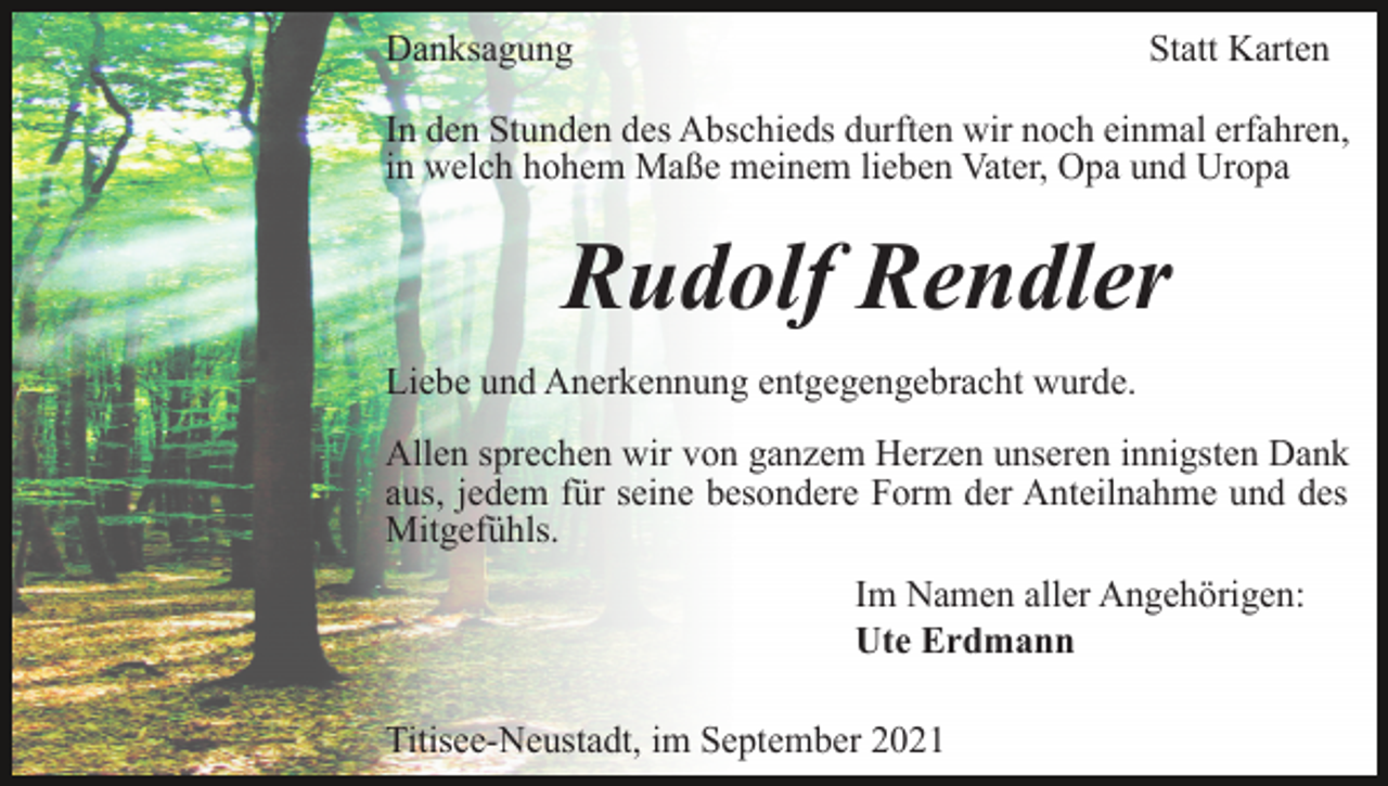 <p>Danksagung</p><p>Statt Karten</p><p>In den Stunden des Abschieds durften wir noch einmal erfahren,<br />in welch hohem Maße meinem lieben Vater, Opa und Uropa</p><p>Rudolf Rendler<br />Liebe und Anerkennung entgegengebracht wurde.<br />Allen sprechen wir von ganzem Herzen unseren innigsten Dank<br />aus, jedem für seine besondere Form der Anteilnahme und des<br />Mitgefühls.<br />Im Namen aller Angehörigen:<br />Ute Erdmann<br />Titisee-Neustadt, im September 2021</p>