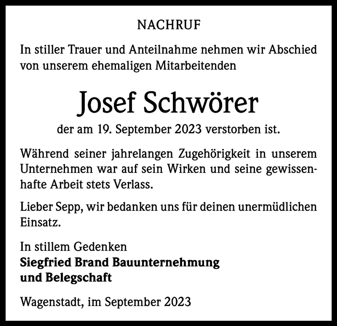 <p>NACHRUF<br />In stiller Trauer und Anteilnahme nehmen wir Abschied<br />von unserem ehemaligen Mitarbeitenden</p><p>Josef Schwörer<br />der am 19. September 2023 verstorben ist.<br />Während seiner jahrelangen Zugehörigkeit in unserem<br />Unternehmen war auf sein Wirken und seine gewissenhafte Arbeit stets Verlass.<br />Lieber Sepp, wir bedanken uns für deinen unermüdlichen<br />Einsatz.<br />In stillem Gedenken<br />Siegfried Brand Bauunternehmung<br />und Belegschaft<br />Wagenstadt, im September 2023</p>