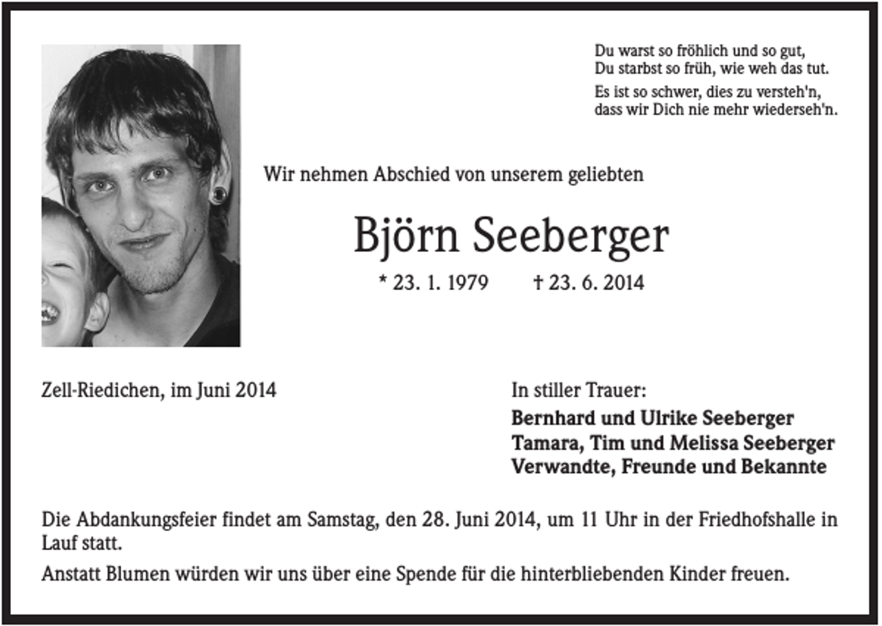 <p>Du warst so fröhlich und so gut,<br />Du starbst so früh, wie weh das tut.<br />Es ist so schwer, dies zu versteh'n,<br />dass wir Dich nie mehr wiederseh'n.</p><p>Wir nehmen Abschied von unserem geliebten</p><p>Björn Seeberger<br />* 23. 1. 1979</p><p>Zell-Riedichen, im Juni 2014</p><p>† 23. 6. 2014</p><p>In stiller Trauer:<br />Bernhard und Ulrike Seeberger<br />Tamara, Tim und Melissa Seeberger<br />Verwandte, Freunde und Bekannte</p><p>Die Abdankungsfeier findet am Samstag, den 28. Juni 2014, um 11 Uhr in der Friedhofshalle in<br />Lauf statt.<br />Anstatt Blumen würden wir uns über eine Spende für die hinterbliebenden Kinder freuen.</p>