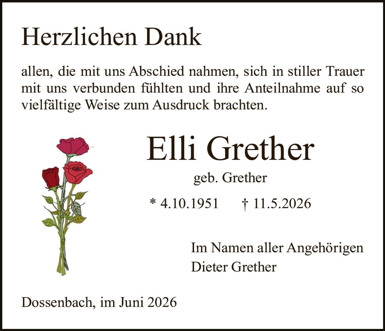 <p><strong>Herzlichen Dank</strong></p><p>allen, die mit uns Abschied nahmen, sich in stiller Trauer mit uns verbunden fühlten und ihre Anteilnahme auf so vielfältige Weise zum Ausdruck brachten.</p><p><strong>Elli Grether</strong></p><p>geb. Grether</p><p>* 4.10.1951 † 11.5.2026</p><p>Im Namen aller Angehörigen<br>Dieter Grether</p><p>Dossenbach, im Juni 2026</p>