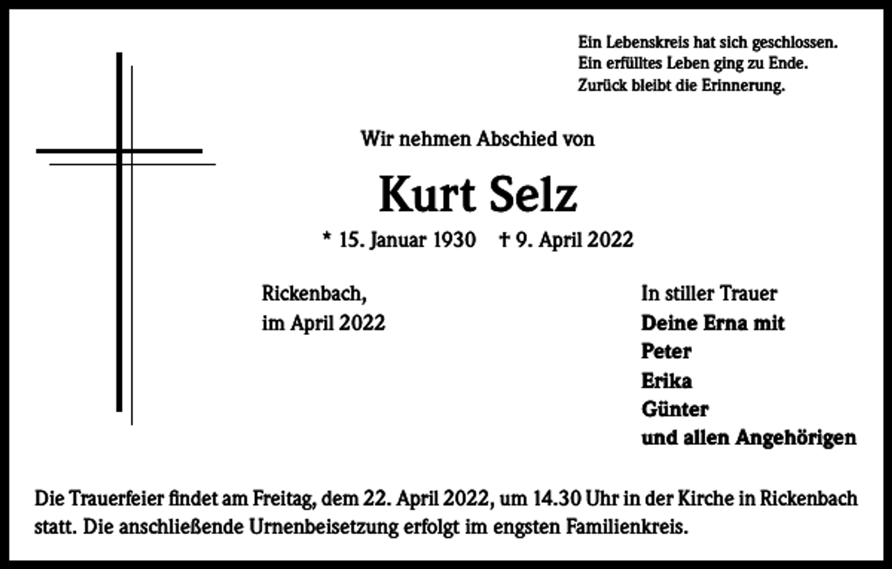 <p>Ein Lebenskreis hat sich geschlossen.<br />Ein erfülltes Leben ging zu Ende.<br />Zurück bleibt die Erinnerung.</p><p>Wir nehmen Abschied von</p><p>Kurt Selz<br />* 15. Januar 1930 † 9. April 2022<br />Rickenbach,<br />im April 2022</p><p>In stiller Trauer<br />Deine Erna mit<br />Peter<br />Erika<br />Günter<br />und allen Angehörigen</p><p>Die Trauerfeier findet am Freitag, dem 22. April 2022, um 14.30 Uhr in der Kirche in Rickenbach<br />statt. Die anschließende Urnenbeisetzung erfolgt im engsten Familienkreis.</p>