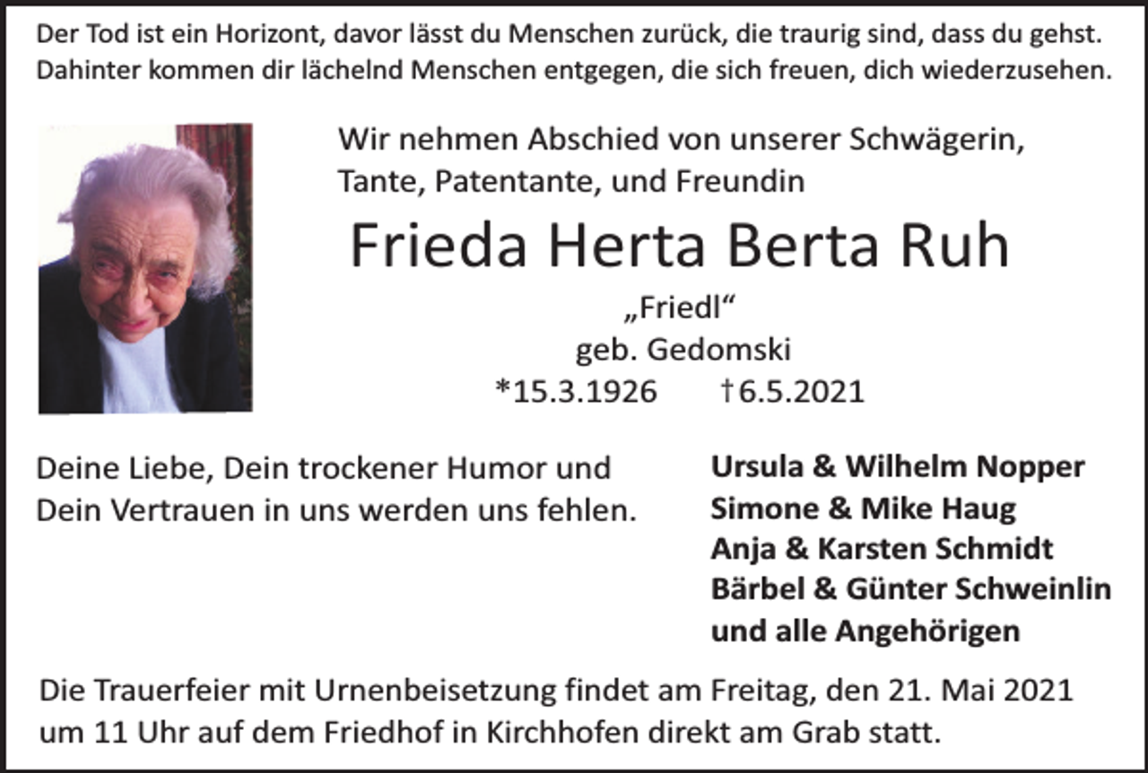 <p>Der Tod ist ein Horizont, davor lässt du Menschen zurück, die traurig sind, dass du gehst.<br />Dahinter kommen dir lächelnd Menschen entgegen, die sich freuen, dich wiederzusehen.</p><p>Wir nehmen Abschied von unserer Schwägerin,<br />Tante, Patentante, und Freundin</p><p>Frieda Herta Berta Ruh<br />„Friedl“<br />geb. Gedomski<br />† 6.5.2021<br />*15.3.1926</p><p>Deine Liebe, Dein trockener Humor und<br />Dein Vertrauen in uns werden uns fehlen.</p><p>Ursula &amp; Wilhelm Nopper<br />Simone &amp; Mike Haug<br />Anja &amp; Karsten Schmidt<br />Bärbel &amp; Günter Schweinlin<br />und alle Angehörigen</p><p>Die Trauerfeier mit Urnenbeisetzung findet am Freitag, den 21. Mai 2021<br />um 11 Uhr auf dem Friedhof in Kirchhofen direkt am Grab statt.</p>