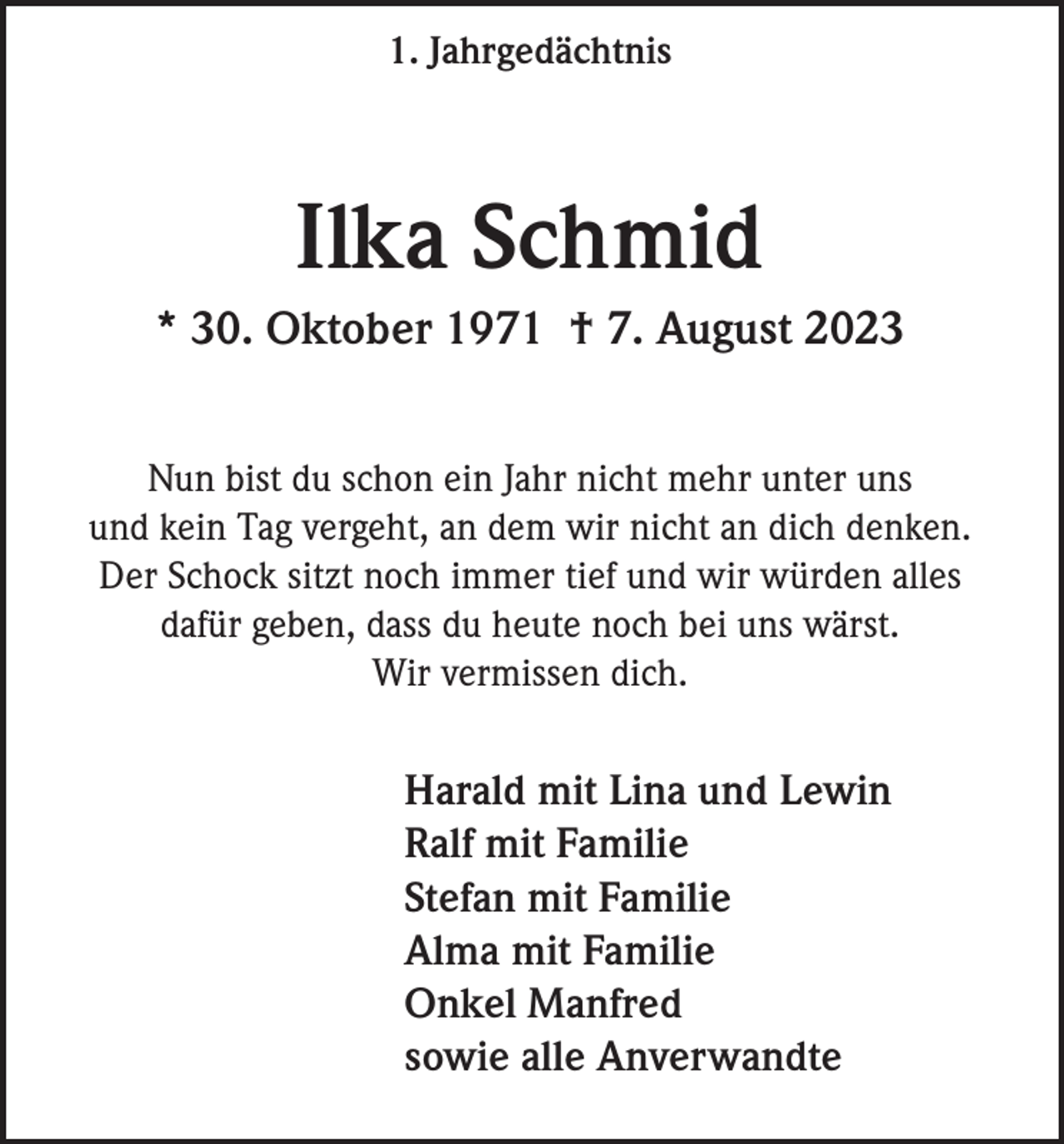 <p>1. Jahrgedächtnis</p><p>Ilka Schmid<br />* 30. Oktober 1971 † 7. August 2023<br />Nun bist du schon ein Jahr nicht mehr unter uns<br />und kein Tag vergeht, an dem wir nicht an dich denken.<br />Der Schock sitzt noch immer tief und wir würden alles<br />dafür geben, dass du heute noch bei uns wärst.<br />Wir vermissen dich.</p><p>Harald mit Lina und Lewin<br />Ralf mit Familie<br />Stefan mit Familie<br />Alma mit Familie<br />Onkel Manfred<br />sowie alle Anverwandte</p>
