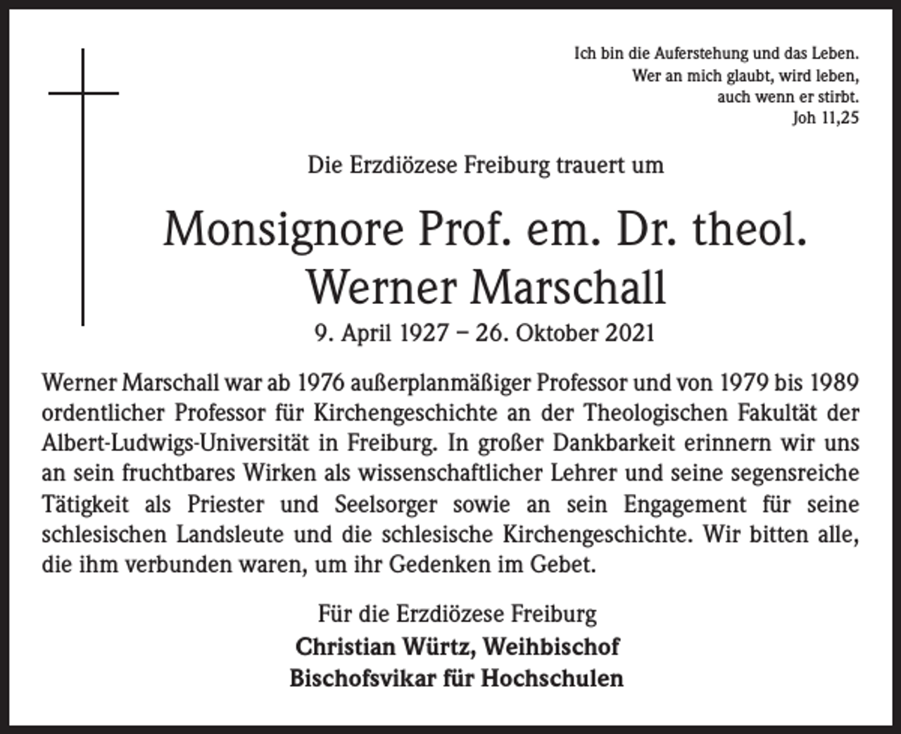 <p>Ich bin die Auferstehung und das Leben.<br />Wer an mich glaubt, wird leben,<br />auch wenn er stirbt.<br />Joh 11,25</p><p>Die Erzdiözese Freiburg trauert um</p><p>Monsignore Prof. em. Dr. theol.<br />Werner Marschall<br />9. April 1927 – 26. Oktober 2021<br />Werner Marschall war ab 1976 außerplanmäßiger Professor und von 1979 bis 1989<br />ordentlicher Professor für Kirchengeschichte an der Theologischen Fakultät der<br />Albert-Ludwigs-Universität in Freiburg. In großer Dankbarkeit erinnern wir uns<br />an sein fruchtbares Wirken als wissenschaftlicher Lehrer und seine segensreiche<br />Tätigkeit als Priester und Seelsorger sowie an sein Engagement für seine<br />schlesischen Landsleute und die schlesische Kirchengeschichte. Wir bitten alle,<br />die ihm verbunden waren, um ihr Gedenken im Gebet.<br />Für die Erzdiözese Freiburg<br />Christian Würtz, Weihbischof<br />Bischofsvikar für Hochschulen</p>