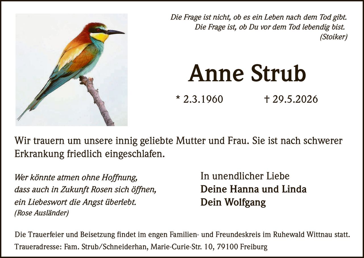 <p><i>Die Frage ist nicht, ob es ein Leben nach dem Tod gibt. Die Frage ist, ob Du vor dem Tod lebendig bist.</i><br><i>(Stoiker)</i></p><p>Wir trauern um unsere innig geliebte Mutter und Frau. Sie ist nach schwerer Erkrankung friedlich eingeschlafen.</p><p><strong>Anne Strub</strong><br>* 2.3.1960 † 29.5.2026</p><p><i>Wer könnte atmen ohne Hoffnung,<br>dass auch in Zukunft Rosen sich öffnen,<br>ein Liebeswort die Angst überlebt.</i><br><i>(Rose Ausländer)</i></p><p>In unendlicher Liebe<br><strong>Deine Hanna und Linda</strong><br><strong>Dein Wolfgang</strong></p><p>Die Trauerfeier und Beisetzung findet im engen Familien- und Freundeskreis im Ruhewald Wittnau statt.<br>Traueradresse: Fam. Strub/Schneiderhan, Marie-Curie-Str. 10, 79100 Freiburg</p>