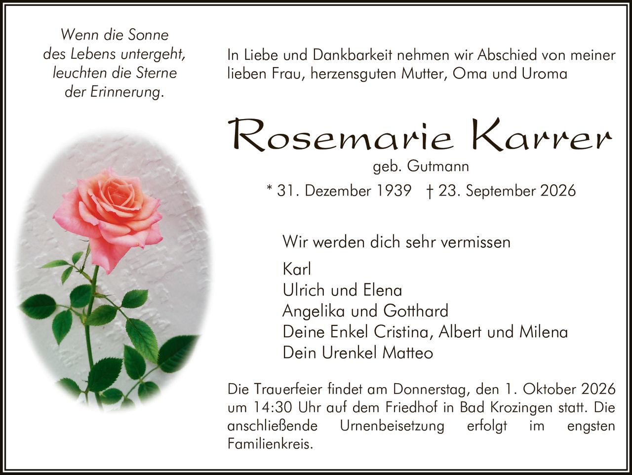 <p><i>Wenn die Sonne des Lebens untergeht, leuchten die Sterne der Erinnerung.</i></p><p>In Liebe und Dankbarkeit nehmen wir Abschied von meiner lieben Frau, herzensguten Mutter, Oma und Uroma</p><p><strong>Rosemarie Karrer</strong><br>geb. Gutmann</p><p>* 31. Dezember 1939 † 23. September 2026</p><p>Wir werden dich sehr vermissen<br>Karl<br>Ulrich und Elena<br>Angelika und Gotthard<br>Deine Enkel Cristina, Albert und Milena<br>Dein Urenkel Matteo</p><p>Die Trauerfeier findet am Donnerstag, den 1. Oktober 2026 um 14:30 Uhr auf dem Friedhof in Bad Krozingen statt. Die anschließende Urnenbeisetzung erfolgt im engsten Familienkreis.</p>