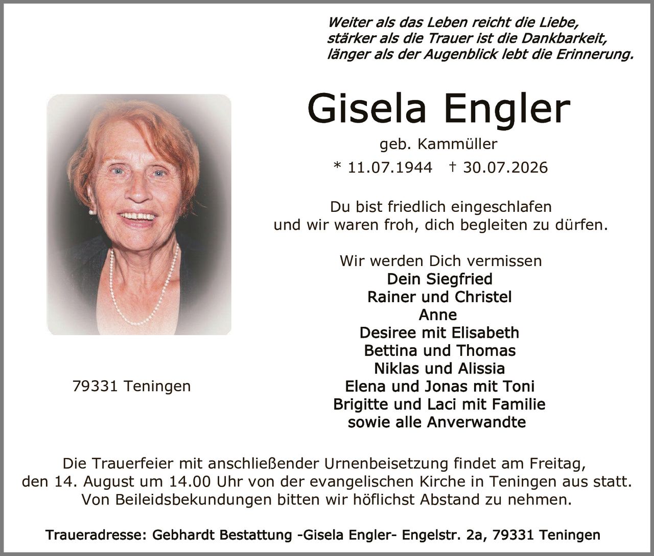 <p><i>Weiter als das Leben reicht die Liebe,<br>stärker als die Trauer ist die Dankbarkeit,<br>länger als der Augenblick lebt die Erinnerung.</i></p><p><strong>Gisela Engler</strong><br>geb. Kammüller<br>* 11.07.1944 † 30.07.2026</p><p>Du bist friedlich eingeschlafen<br>und wir waren froh, dich begleiten zu dürfen.</p><p>Wir werden Dich vermissen<br><strong>Dein Siegfried<br>Rainer und Christel<br>Anne<br>Desiree mit Elisabeth<br>Bettina und Thomas<br>Niklas und Alissia<br>Elena und Jonas mit Toni<br>Brigitte und Laci mit Familie<br>sowie alle Anverwandte</strong></p><p>Die Trauerfeier mit anschließender Urnenbeisetzung findet am Freitag, den 14. August um 14.00 Uhr von der evangelischen Kirche in Teningen aus statt.<br>Von Beileidsbekundungen bitten wir höflichst Abstand zu nehmen.</p><p>Traueradresse: Gebhardt Bestattung -Gisela Engler- Engelstr. 2a, 79331 Teningen</p><p>79331 Teningen</p>