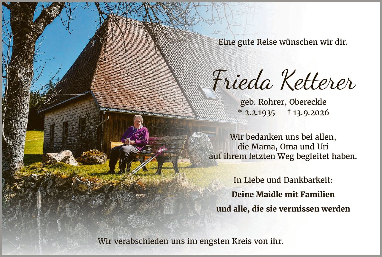 <p>Eine gute Reise wünschen wir dir.</p>

<p><strong>Frieda Ketterer</strong><br/>
geb. Rohrer, Obereckle<br/>
* 2.2.1935 † 13.9.2026</p>

<p>Wir bedanken uns bei allen, die Mama, Oma und Uri auf ihrem letzten Weg begleitet haben.</p>

<p>In Liebe und Dankbarkeit:<br/>
<strong>Deine Maidle mit Familien<br/>
und alle, die sie vermissen werden</strong></p>

<p>Wir verabschieden uns im engsten Kreis von ihr.</p>
