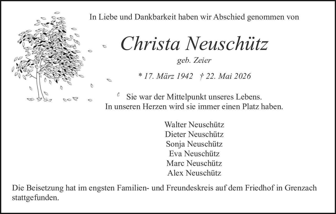 <p>geb. Zeier</p>

<p>* 17. März 1942 † 22. Mai 2026</p>

<p>In Liebe und Dankbarkeit haben wir Abschied genommen von</p>

<p><i>Christa Neuschütz</i></p>

<p>Sie war der Mittelpunkt unseres Lebens.<br>
In unseren Herzen wird sie immer einen Platz haben.</p>

<p>Walter Neuschütz<br>
Dieter Neuschütz<br>
Sonja Neuschütz<br>
Eva Neuschütz<br>
Marc Neuschütz<br>
Alex Neuschütz</p>

<p>Die Beisetzung hat im engsten Familien- und Freundeskreis auf dem Friedhof in Grenzach stattgefunden.</p>