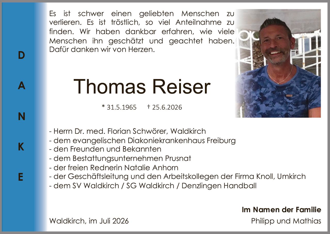 <p>Thomas Reiser</p>
<p>* 31.5.1965 † 25.6.2026</p>
<p>Im Namen der Familie</p>
<p>Es ist schwer einen geliebten Menschen zu verlieren. Es ist tröstlich, so viel Anteilnahme zu finden. Wir haben dankbar erfahren, wie viele Menschen ihn geschätzt und geachtet haben. Dafür danken wir von Herzen.</p>
<p>- Herrn Dr. med. Florian Schwörer, Waldkirch<br>
- dem evangelischen Diakoniekrankenhaus Freiburg<br>
- den Freunden und Bekannten<br>
- dem Bestattungsunternehmen Prusnat<br>
- der freien Rednerin Natalie Anhorn<br>
- der Geschäftsleitung und den Arbeitskollegen der Firma Knoll, Umkirch<br>
- dem SV Waldkirch / SG Waldkirch / Denzlingen Handball</p>
<p>Waldkirch, im Juli 2026</p>
<p><strong>Im Namen der Familie</strong><br>
Philipp und Mathias</p>