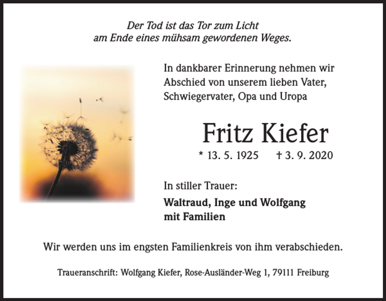 <p>Der Tod ist das Tor zum Licht<br />am Ende eines mühsam gewordenen Weges.</p><p>In dankbarer Erinnerung nehmen wir<br />Abschied von unserem lieben Vater,<br />Schwiegervater, Opa und Uropa</p><p>Fritz Kiefer</p><p>* 13. 5. 1925</p><p>† 3. 9. 2020</p><p>In stiller Trauer:<br />Waltraud, Inge und Wolfgang<br />mit Familien<br />Wir werden uns im engsten Familienkreis von ihm verabschieden.<br />Traueranschrift: Wolfgang Kiefer, Rose-Ausländer-Weg 1, 79111 Freiburg</p>