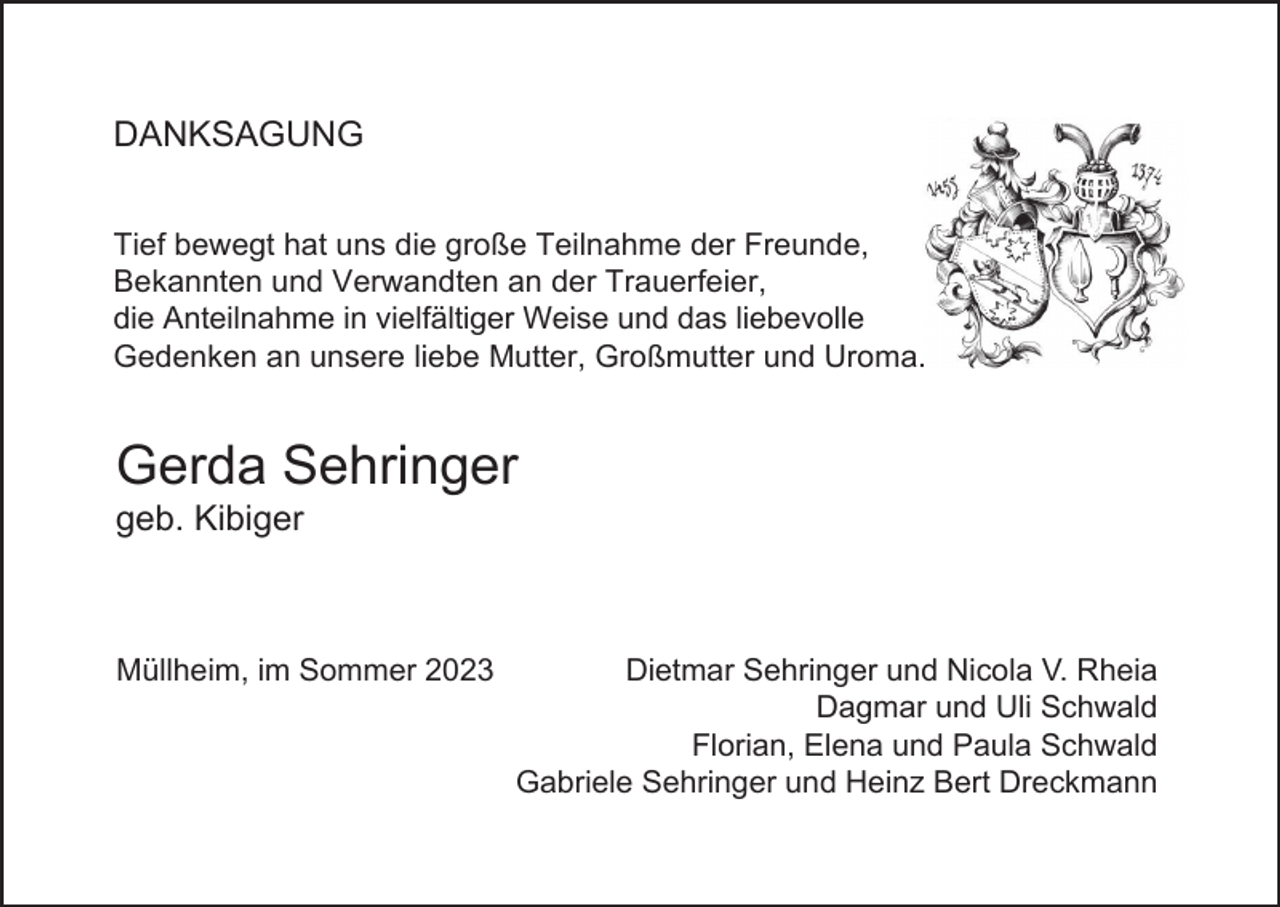 <p>DANKSAGUNG<br />Tief bewegt hat uns die große Teilnahme der Freunde,<br />Bekannten und Verwandten an der Trauerfeier,<br />die Anteilnahme in vielfältiger Weise und das liebevolle<br />Gedenken an unsere liebe Mutter, Großmutter und Uroma.</p><p>Gerda Sehringer<br />geb. Kibiger</p><p>Müllheim, im Sommer 2023</p><p>Dietmar Sehringer und Nicola V. Rheia<br />Dagmar und Uli Schwald<br />Florian, Elena und Paula Schwald<br />Gabriele Sehringer und Heinz Bert Dreckmann</p>