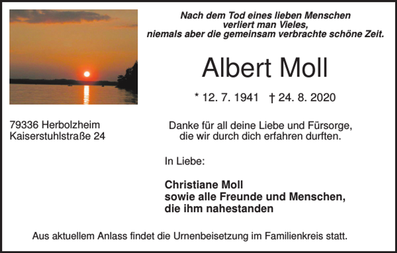 <p>Nach dem Tod eines lieben Menschen<br />verliert man Vieles,<br />niemals aber die gemeinsam verbrachte schöne Zeit.</p><p>Albert Moll<br />* 12. 7. 1941 † 24. 8. 2020<br />79336 Herbolzheim<br />Kaiserstuhlstraße 24</p><p>Danke für all deine Liebe und Fürsorge,<br />die wir durch dich erfahren durften.<br />In Liebe:</p><p>Christiane Moll<br />sowie alle Freunde und Menschen,<br />die ihm nahestanden<br />Aus aktuellem Anlass findet die Urnenbeisetzung im Familienkreis statt.</p>