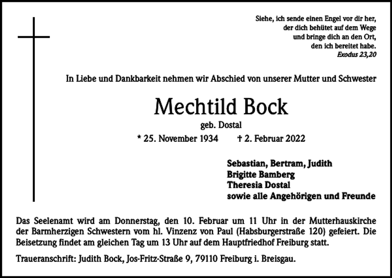 <p>Siehe, ich sende einen Engel vor dir her,<br />der dich behütet auf dem Wege<br />und bringe dich an den Ort,<br />den ich bereitet habe.<br />Exodus 23,20</p><p>In Liebe und Dankbarkeit nehmen wir Abschied von unserer Mutter und Schwester</p><p>Mechtild Bock</p><p>geb. Dostal<br />* 25. November 1934 † 2. Februar 2022<br />Sebastian, Bertram, Judith<br />Brigitte Bamberg<br />Theresia Dostal<br />sowie alle Angehörigen und Freunde<br />Das Seelenamt wird am Donnerstag, den 10. Februar um 11 Uhr in der Mutterhauskirche<br />der Barmherzigen Schwestern vom hl. Vinzenz von Paul (Habsburgerstraße 120) gefeiert. Die<br />­Beisetzung findet am gleichen Tag um 13 Uhr auf dem Hauptfriedhof Freiburg statt.<br />Traueranschrift: Judith Bock, Jos-Fritz-Straße 9, 79110 Freiburg i. Breisgau.</p>