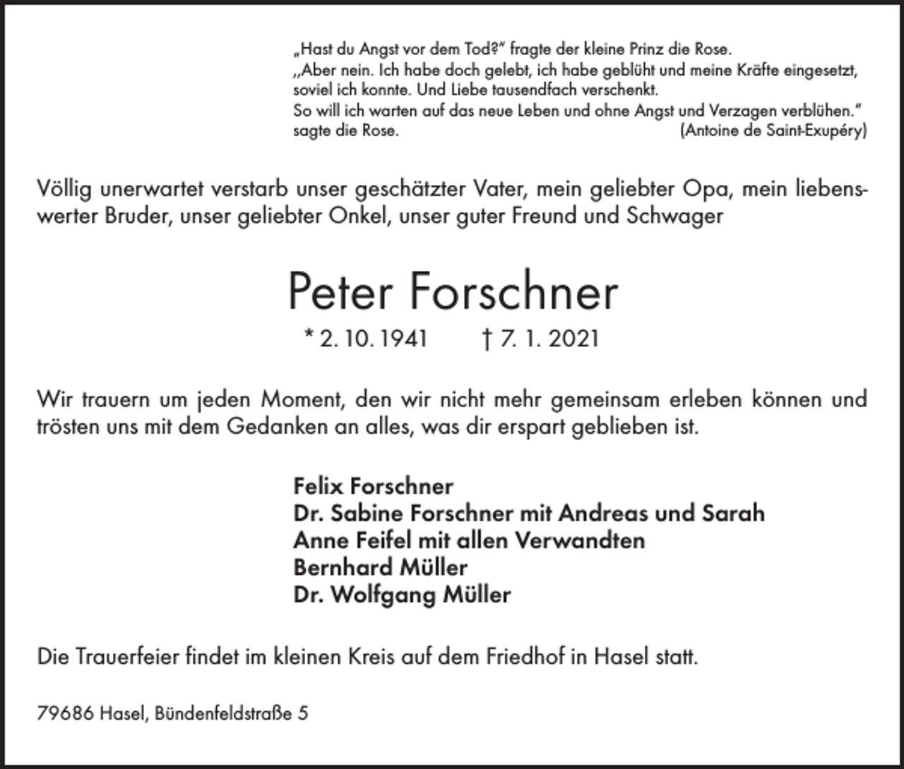 <p>„Hast du Angst vor dem Tod?“ fragte der kleine Prinz die Rose.<br />,,Aber nein. Ich habe doch gelebt, ich habe geblüht und meine Kräfte eingesetzt,<br />soviel ich konnte. Und Liebe tausendfach verschenkt.<br />So will ich warten auf das neue Leben und ohne Angst und Verzagen verblühen.“<br />sagte die Rose.<br />(Antoine de Saint-Exupéry)</p><p>Völlig unerwartet verstarb unser geschätzter Vater, mein geliebter Opa, mein liebenswerter Bruder, unser geliebter Onkel, unser guter Freund und Schwager</p><p>Peter Forschner<br />* 2. 10. 1941 † 7. 1. 2021<br />Wir trauern um jeden Moment, den wir nicht mehr gemeinsam erleben können und<br />trösten uns mit dem Gedanken an alles, was dir erspart geblieben ist.</p><p>Felix Forschner<br />Dr. Sabine Forschner mit Andreas und Sarah<br />Anne Feifel mit allen Verwandten<br />Bernhard Müller<br />Dr. Wolfgang Müller</p><p>Die Trauerfeier findet im kleinen Kreis auf dem Friedhof in Hasel statt.<br />79686 Hasel, Bündenfeldstraße 5</p>